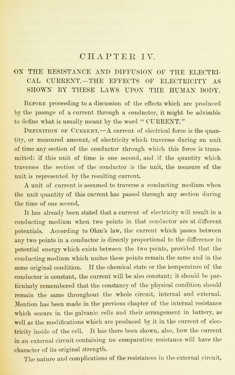 CHAPTER IV. ON THE RESISTANCE AND DIFFUSION OF THE ELECTRI- CAL CURRENT.—THE EFFECTS OF ELECTRICITY AS SHOWN BY THESE LAWS UPON THE HUMAN BODY. Before proceeding to a discussion of the effects which are produced by the passage of a current through a conductor, it might be advisable to define what is usually meant by the word  CURRENT. Definition of Current.—A current of electrical force is the quan- tity, or measured amount, of electricity which traverses during an unit of time any section of the conductor through which this force is trans- mitted: if this unit of time is one second, and if the quantity which traverses the section of the conductor is the unit, the measure of the unit is represented by the resulting current. A unit of current is assumed to traverse a conducting medium when the unit quantity of this current has passed through any section during the time of one second. It has already been stated that a current of electricity will result in a conducting medium when two points in that conductor are at different potentials. According to Ohm's law, the current which passes between any two points in a conductor is directly proportional to the difference in potential energy which exists between the two points, provided that the conducting medium which unites these points remain the same and in the same original condition. If the chemical state or the temperature of the conductor is constant, the current will be also constant; it should be par- ticularly remembered that the constancy of the physical condition should remain the same throughout the whole circuit, internal and external. Mention has been made in the previous chapter of the internal resistance which occurs in the galvanic cells and their arrangement in battery, as well as the modifications which are produced by it in the current of elec- tricitv inside of the cell. It has there been shown, also, how the current in an external circuit containing no comparative resistance will have the character of its original strength. The nature and complications of the resistances in the external circuit.