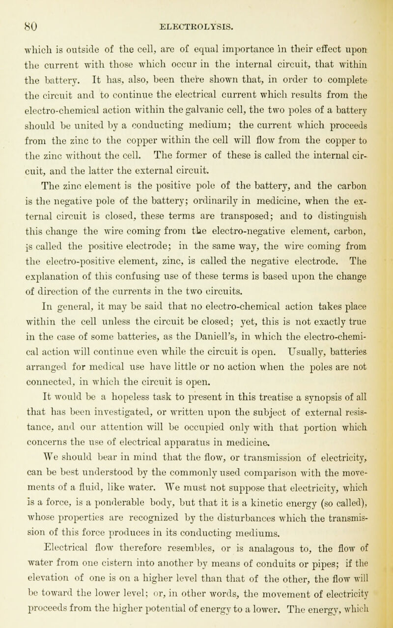 which is outside of the cell, are of equal importance in their effect upon the current with those which occur in the internal circuit, that within the battery. It has, also, been there shown that, in order to complete the circuit and to continue the electrical current which results from the electro-chemical action within the galvanic cell, the two poles of a battery should be united by a conducting medium; the current which proceeds from the zinc to the copper within the cell will flow from the copper to the zinc without the cell. The former of these is called the internal cir- cuit, and the latter the external circuit. The zinc element is the positive pole of the battery, and the carbon is the negative pole of the battery; ordinarily in medicine, when the ex- ternal circuit is closed, these terms are transposed; and to distinguish this change the wire coming from the electro-negative element, carbon, js called the positive electrode; in the same way, the wire coming from the electro-positive element, zinc, is called the negative electrode. The explanation of this confusing use of these terms is based upon the change of direction of the currents in the two circuits. In general, it may be said that no electro-chemical action takes place within the cell unless the circuit be closed; yet, this is not exactly true in the case of some batteries, as the Daniell's, in which the electro-chemi- cal action will continue even while the circuit is open. Usually, batteries arranged for medical use have little or no action when the poles are not connected, in which the circuit is open. It would be a hopeless task to present in this treatise a synopsis of all that has been investigated, or written upon the subject of external resis- tance, and our attention will be occupied only with that jDortion which concerns the use of electrical apparatus in medicine. We should bear in mind that the flow, or transmission of electricity, can be best understood by the commonly used comparison with the move- ments of a fluid, like water. We must not suppose that electricity, which is a force, is a ponderable body, but that it is a kinetic energy (so called), whose properties are recognized by the disturbances which the transmis- sion of this force produces in its conducting mediums. Electrical flow therefore resembles, or is analasrous to, the flow of water from one cistern into another by means of conduits or pipes; if the elevation of one is on a higher level than that of the other, the flow will bo toward the lower level; or, in other words, the movement of electricity proceeds from the higher potential of energy to a lower. The energy, which