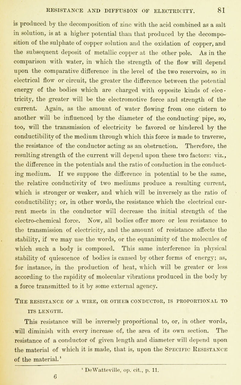 is produced by the decomposition of zinc with the acid combined as a salt in solution, is at a higher potential than that produced by the decompo- sition of the sulphate of copper solution and the oxidation of copper, and the subsequent deposit of metallic copper at the other pole. As in the comparison with water, in which the strength of the flow will depend upon the comparative difference in the level of the two reservoirs, so in electrical flow or circuit, the greater the difference between the potential energy of the bodies which are charged with opposite kinds of elec- tricity, the greater will be the electromotive force and strength of the current. Again, as the amount of water flowing from one cistern to another will be influenced by the diameter of the conducting pipe, so, too, will the transmission of electricity be favored or hindered by the conductibility of the medium through which this force is made to traverse, the resistance of the conductor acting as an obstruction. Therefore, the resulting strength of the current will depend upon these two factors: viz., the difference in the potentials and the ratio of conduction in the conduct- ing medium. If we suppose the difference in potential to be the same, the relative conductivity of two mediums produce a resulting current, which is stronger or weaker, and which will be inversely as the ratio of conductibility; or, in other words, the resistance which the electrical cur- rent meets in the conductor will decrease the initial strength of the electro-chemical force. Now, all bodies offer more or less resistance to the transmission of electricity, and the amount of resistance affects the stability, if we may use the words, or the equanimity of the molecules of which such a body is composed. This same interference in physical stability of quiescence of bodies is caused by other forms of energy; as, for instance, in the production of heat, which will be greater or less according to the rapidity of molecular vibrations produced in the body by a force transmitted to it by some external agency. The resistance of a wire, or other conductor, is proportional to its length. This resistance will be inversely proportional to, or, in other words, ■ will diminish with every increase of, the area of its own section. The resistance of a conductor of given length and diameter will depend upon the material of which it is made, that is, upon the Specific Resistance of the material.' ' DeWatteville, op. cit., p. 11.