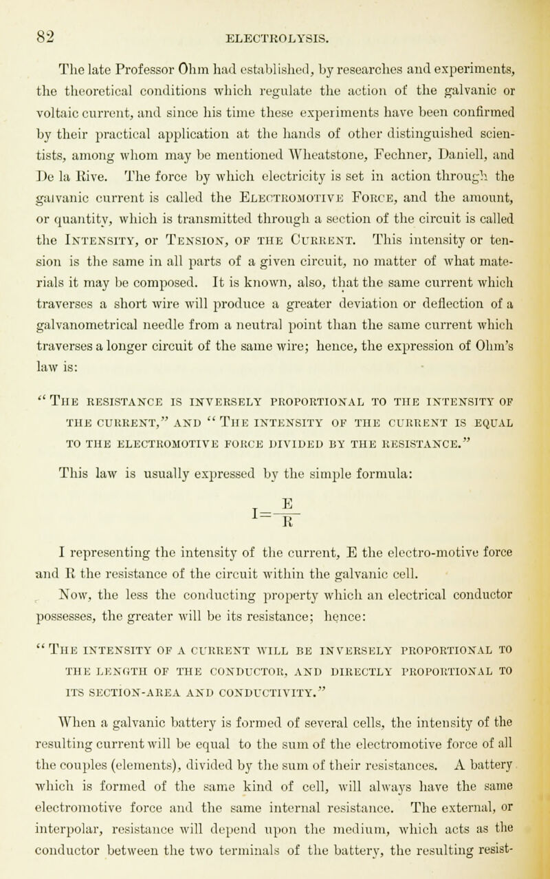 The late Professor Ohm had established, by researches and experiments, the theoretical conditions which regulate the action of the galvanic or voltaic current, and since his time these experiments have been confirmed by their practical application at the hands of other distinguished scien- tists, among whom may be mentioned Wheatstone, Fechner, Daniell, and IJe la Rive. The force by which electricity is set in action through, the galvanic current is called the Electromotive Force, and the amount, or quantity, which is transmitted through a section of the circuit is called the Intensity, or Tension, of the Current. This intensity or ten- sion is the same in all parts of a given circuit, no matter of what mate- rials it may be composed. It is known, also, that the same current which traverses a short wire will produce a greater deviation or deflection of a galvanometrical needle from a neutral point than the same current which traverses a longer circuit of the same wire; hence, the expression of Ohm's law is:  The resistance is inversely proportional to the intensity of the current, and  tile intensity of the current is equal to the electromotive force divided by the resistance. This law is usually expressed by the simple formula: 1 R I representing the intensity of the current, E the electro-motive force and R the resistance of the circuit within the galvanic cell. Now, the less the conducting property which an electrical conductor possesses, the greater will be its resistance; hence:  The intensity of a current will be inversely proportional to the length of the conductor, and directly proportional to its section-area and conductivity. AVhen a galvanic battery is formed of several cells, the intensity of the resulting current will be equal to the sum of the electromotive force of all the couples (elements), divided by the sum of their resistances. A battery which is formed of the same kind of cell, will always have the same electromotive force and the same internal resistance. The external, or interpolar, resistance will depend upon the medium, which acts as the conductor between the two terminals of the battery, the resulting resist-