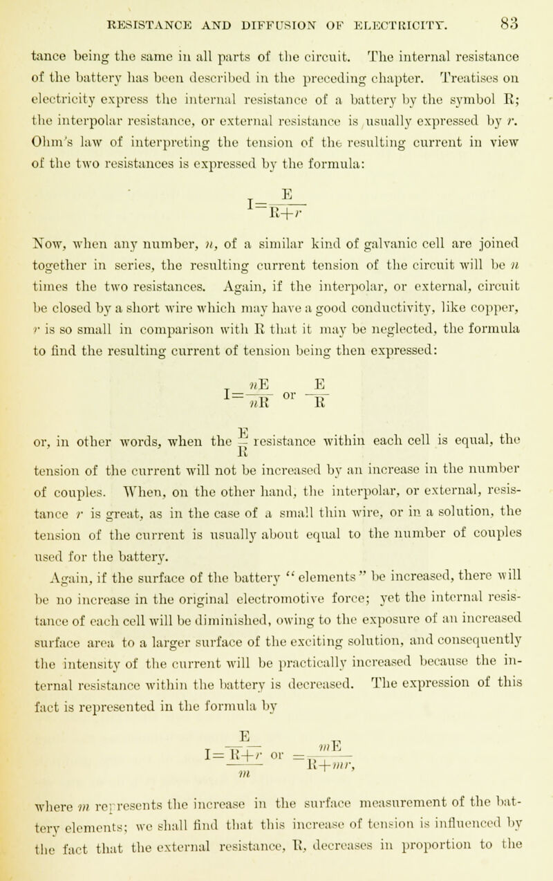 tance being the same in all parts of the circuit. The internal resistance of the battery has been described in the preceding chapter. Treatises on electricity express the internal resistance of a battery by the symbol R; the interpolar resistance, or external resistance is usually expressed by r. Ohm's law of interpreting the tension of the resulting current in view of the two resistances is expressed by the formula: R+r Now, when any number, n, of a similar kind of galvanic cell are joined together in series, the resulting current tension of the circuit will be n times the two resistances. Again, if the interpolar, or external, circuit be closed by a short wire which may have a good conductivity, like copper, r is so small in comparison with R that it may be neglected, the formula to find the resulting current of tension being then expressed: „ 11E E or i_ nil W1 R or, in other words, when the — resistance within each cell is equal, the R tension of the current will not be increased by an increase in the number of couples. When, on the other hand, the interpolar, or external, resis- tance /• is great, as in the case of a small thin wire, or in a solution, the tension of the current is usually about equal to the number of couples used for the battery. Again, if the surface of the battery  elements  be increased, there will be no increase in the original electromotive force; yet the internal resis- tance of each cell will be diminished, owing to the exposure of an increased surface area to a larger surface of the exciting solution, and consequently the intensity of the current will be practically increased because the in- ternal resistance within the battery is decreased. The expression of this fact is represented in the formula by E T^ 1= K + '- or = -- It+mr, m where m represents the increase in the surface measurement of the bat- tery elements; we shall find that this increase of tension is influenced by the fact that the external resistance, R, decreases in proportion to the