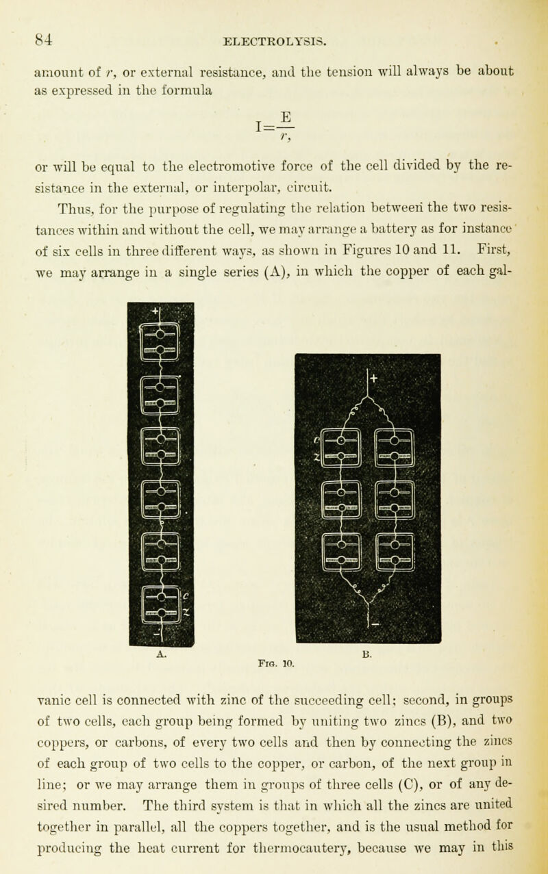 amount of r, or external resistance, and the tension will always be about as expressed in tlie formula r, or will be equal to the electromotive force of the cell divided by the re- sistance in the external, or interpolar, circuit. Thus, for the purpose of regulating the relation between the two resis- tances within and without the cell, we may arrange a battery as for instance of six cells in three different ways, as shown in Figures 10 and 11. First, we may arrange in a single series (A), in which the copper of each gal- Fio. 10. vanic cell is connected with zinc of the succeeding cell; second, in groups of two cells, each group being formed by uniting two zincs (B), and two coppers, or carbons, of every two cells and then by connecting the zincs of each group of two cells to the copper, or carbon, of the next group in line; or we may arrange them in groups of three cells (C), or of any de- sired number. The third system is that in which all the zincs are united together in parallel, all the coppers together, and is the usual method for producing the heat current for thermocautery, because we may in this