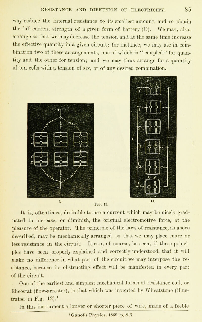 ~way reduce the internal resistance to its smallest amount, and so obtain the full current strength of a given form of battery (D). We may, also, arrange so that we may decrease the tension and at the same time increase the effective quantity in a given circuit; for instance, we may use in com- bination two of these arrangements, one of which is  coupled for quan- tity and the other for tension; and we may thus arrange for a quantity of ten cells with a tension of six, or of any desired combination. Fig. 11. It is, oftentimes, desirable to use a current which may be nicely grad- uated to increase, or diminish, the original electromotive force, at the pleasure of the operator. The principle of the laws of resistance, as above described, may be mechanically arranged, so that we may place more or less resistance in the circuit. It can, of course, be seen, if these princi- ples have been properly explained and correctly understood, that it will make no difference in what part of the circuit we may interpose the re- sistance, because its obstructing effect Avill be manifested in every part of the circuit. One of the earliest and simplest mechanical forms of resistance coil, or Rheostat (flow-arrester), is that which was invented by Wheatstone (illus- trated in Fig. 12).' In this instrument a longer or shorter piece of wire, made of a feeble 1 Ganofs Physics, 1869, p. 8i7.