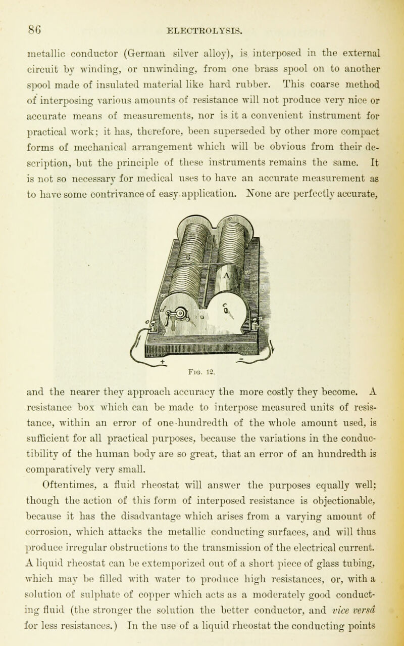 metallic conductor (German silver alloy), is interposed in the external circuit by winding, or unwinding, from one brass spool on to another spool made of insulated material like hard rubber. This coarse method of interposing various amounts of resistance will not produce very nice or accurate means of measurements, nor is it a convenient instrument for practical work; it has, therefore, been superseded by other more compact forms of mechanical arrangement which will be obvious from their de- scription, but the principle of these instruments remains the same. It is not so necessary for medical uses to have an accurate measurement as to have some contrivance of easy application. Xone are perfectly accurate, Fig. 12. and the nearer they approach accuracy the more costly they become. A resistance box which can be made to interpose measured units of resis- tance, within an error of one hundredth of the whole amount used, is sufficient for all practical purposes, because the variations in the conduc- t ibility of the human body are so great, that an error of an hundredth is comparatively very small. Oftentimes, a fluid rheostat will answer the purposes equally well; though the action of this form of interposed resistance is objectionable, because it has the disadvantage which arises from a varying amount of corrosion, which attacks the metallic conducting surfaces, and will thus produce irregular obstructions to the transmission of the electrical current. A liquid rheostat can be extemporized out of a short piece of glass tubing, which may be filled with water to produce high resistances, or, with a solution of sulphate of copper which acts as a moderately good conduct- ing fluid (the stronger the solution the better conductor, and vice versa for less resistances.) In the use of a liquid rheostat the conducting points