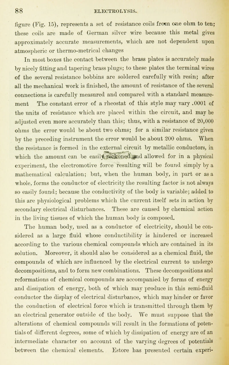 figure (Fig. 15), represents a set of resistance coils from one ohm to ten; these coils are made of German silver wire because this metal gives approximately accurate measurements, which are not dependent upon atmospheric or thermo-metrical changes In most boxes the contact between the brass plates is accurately made by nicely fitting and tapering brass plugs; to these plates the terminal wires of the several resistance bobbins are soldered carefully with resin; after all the mechanical work is finished, the amount of resistance of the several connections is carefully measured and compared with a standard measure- ment The constant error of a rheostat of this style may vary .0001 of the units of resistance which are placed within the circuit, and may be adjusted even more accurately than this; thus, with a resistance of 20,000 ohms the error would be about two ohms; for a similar resistance given by the preceding instrument the error would be about 200 ohms. When the resistance is formed in the external circuit by metallic conductors, in which the amount can be easili. refckoned-jgpid allowed for in a physical experiment, the electromotive force resulting will be found simply by a mathematical calculation; but, when the human body, in part or as a whole, forms the conductor of electricity the resulting factor is not always so easily found; because the conductivity of the body is variable; added to this are physiological problems which the current itself sets in action by secondary electrical disturbances. These are caused by chemical action in the living tissues of which the human body is composed. The human body, used as a conductor of electricity, should be con- sidered as a large fluid whose conductibility is hindered or increased according to the various chemical compounds which are contained in its solution. Moreover, it should also be considered as a chemical fluid, the compounds of which are influenced by the electrical current to undergo decompositions, and to form new combinations. These decompositions and reformations of chemical compounds are accompanied by forms of energy and dissipation of energy, both of which may produce in this semi-fluid conductor the display of electrical disturbance, which may hinder or favor the conduction of electrical force which is transmitted through them by an electrical generator outside of the body. We must suppose that the alterations of chemical compounds will result in the formations of poten- tials of different degrees, some of which by dissipation of energy are of an intermediate character on account of the varying degrees of potentials between the chemical elements. Estore has presented certain experi-