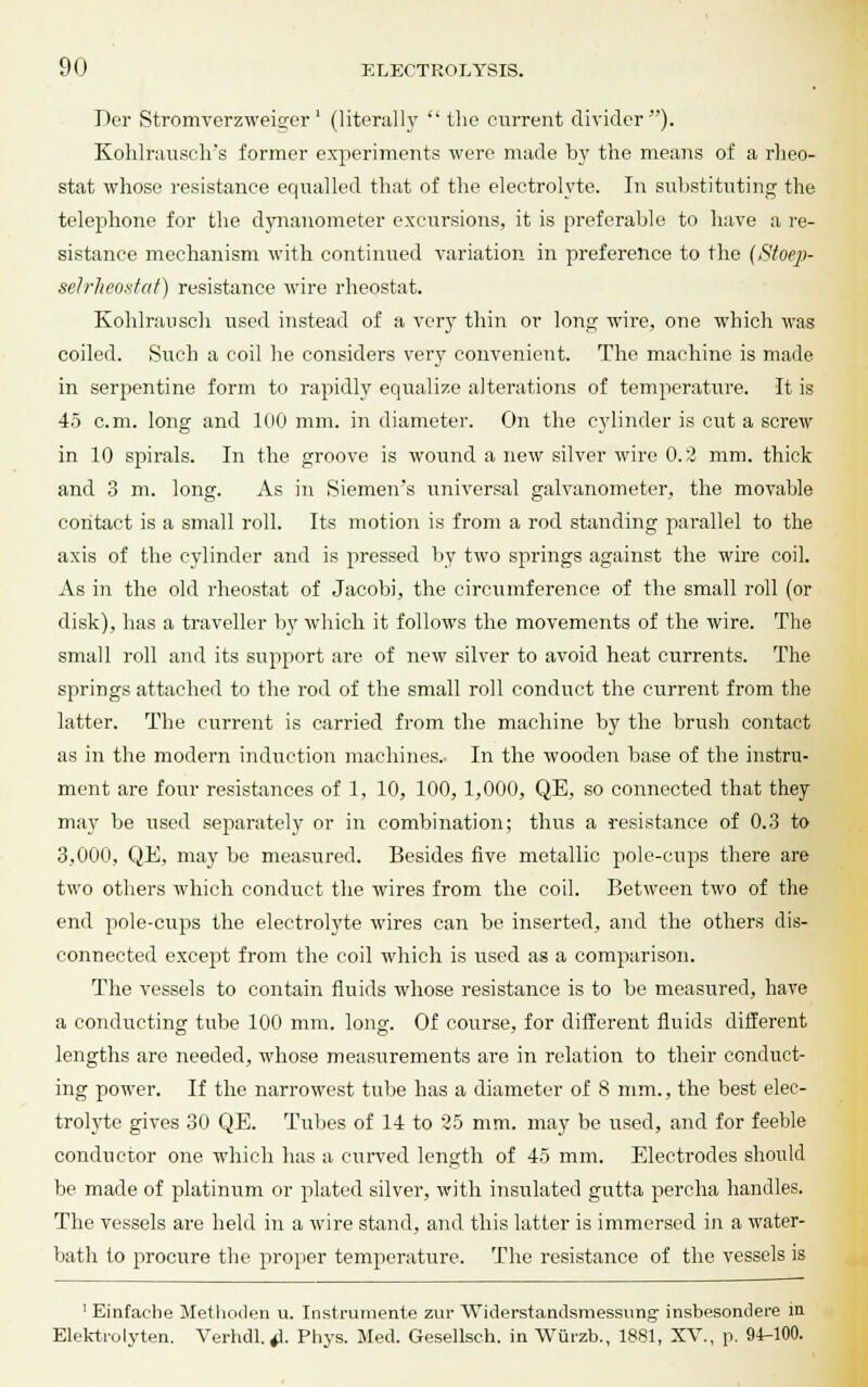 Der Stromverzweiger' (literal!}'  the current divider). Kohlrausclvs former experiments were made by the means of a rheo- stat whose resistance equalled that of the electrolyte. In substituting the telephone for the dynanometer excursions, it is preferable to have a re- sistance mechanism with continued variation in preference to the (Stoep- selrheostat) resistance wire rheostat. Kohlrausch used instead of a very thin or long wire, one which was coiled. Such a coil he considers very convenient. The machine is made in serpentine form to rapidly equalize alterations of temperature. It is 45 cm. long and 100 mm. in diameter. On the cylinder is cut a screw in 10 spirals. In the groove is wound a new silver wire 0.2 mm. thick and 3 m. long. As in Siemens universal galvanometer, the movable contact is a small roll. Its motion is from a rod standing parallel to the axis of the cylinder and is pressed by two springs against the wire coil. As in the old rheostat of Jacobi, the circumference of the small roll (or disk), has a traveller by which it follows the movements of the wire. The small roll and its support are of new silver to avoid heat currents. The springs attached to the rod of the small roll conduct the current from the latter. The current is carried from the machine by the brush contact as in the modern induction machines. In the wooden base of the instru- ment are four resistances of 1, 10, 100, 1,000, QE, so connected that they ma}r be used separately or in combination; thus a resistance of 0.3 to 3,000, QE, may be measured. Besides five metallic pole-cups there are two others which conduct the wires from the coil. Between two of the end pole-cups the electrolyte wires can be inserted, and the others dis- connected except from the coil which is used as a comparison. The vessels to contain fluids whose resistance is to be measured, have a conducting tube 100 mm. long. Of course, for different fluids different lengths are needed, whose measurements are in relation to their conduct- ing power. If the narrowest tube has a diameter of 8 mm., the best elec- trolyte gives 30 QE. Tubes of 14 to 25 mm. may be used, and for feeble conductor one which has a curved length of 45 mm. Electrodes should be made of platinum or plated silver, with insulated gutta percha handles. The vessels are held in a wire stand, and this latter is immersed in a water- bath to procure the proper temperature. The resistance of the vessels is 1 Einfache Methoden u. Instrumente zur Widerstandsmessung insbesondere m Elektrolyten. Verhdl.^. Phys. Med. Gesellsch. in Wurzb., 1881, XV., p. 94-100.