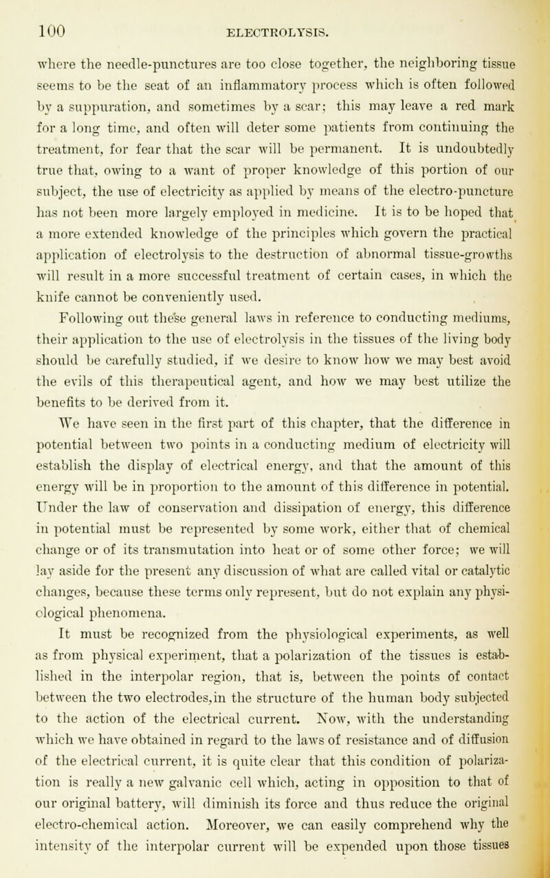 where the needle-punctures are too close together, the neighboring tissue seems to be the seat of an inflammatory process which is often followed by a suppuration, and sometimes by a scar; this may leave a red murk for a long time, and often will deter some patients from continuing the treatment, for fear that the scar will be permanent. It is undoubtedly true that, owing to a want of proper knowledge of this portion of our subject, the use of electricity as applied by means of the electro-puncture has not been more largely employed in medicine. It is to be hoped that a more extended knowledge of the principles which govern the practical application of electrolysis to the destruction of abnormal tissue-growths will result in a more successful treatment of certain cases, in which the knife cannot be conveniently used. Following out these general laws in reference to conducting mediums, their application to the use of electrolysis in the tissues of the living body should be carefully studied, if we desire to know how we may best avoid the evils of this therapeutical agent, and how we may best utilize the benefits to be derived from it. We have seen in the first part of this chapter, that the difference in potential between two points in a conducting medium of electricity will establish the display of electrical energy, and that the amount of this energy will be in proportion to the amount of this difference in potential. Under the law of conservation and dissipation of energy, this difference in potential must be represented by some work, either that of chemical change or of its transmutation into heat or of some other force; we will lay aside for the present any discussion of what are called vital or catalytic changes, because these terms only represent, but do not explain any physi- ological phenomena. It must be recognized from the physiological experiments, as well as from physical experiment, that a polarization of the tissues is estab- lished in the interpolar region, that is, between the points of contact between the two electrodes.in the structure of the human body subjected to the action of the electrical current. Xow, with the understanding which we have obtained in regard to the laws of resistance and of diffusion of the electrical current, it is quite clear that this condition of polariza- tion is really a new galvanic cell which, acting in opposition to that of our original battery, will diminish its force and thus reduce the original electro-chemical action. Moreover, we can easily comprehend why the intensity of the interpolar current will be expended upon those tissues