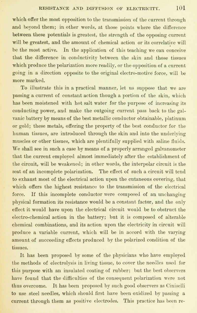 which offer the most opposition to the transmission of the current through and beyond them; in other words, at those points where the difference between these potentials is greatest, the strength of the opposing current will be greatest, and the amount of chemical action or its correlative will be the most active. In the application of this teaching we can conceive that the difference in conductivity between the skin and those tissues which produce the polarization more readily, or the opposition of a current going in a direction opposite to the original electro-motive force, will be more marked. To illustrate this in a practical manner, let us suppose that we are passing a current of constant action though a portion of the skin, which has been moistened with hot salt water for the purpose of increasing its conducting power, and make the outgoing current pass back to the gal- vanic battery by means of the best metallic conductor obtainable, platinum or gold; these metals, offering the property of the best conductor for the human tissues, are introduced through the skin and into the underlying muscles or other tissues, which are plentifully supplied with saline fluids. We shall see in such a case by means of a properly arranged galvanometer that the current employed almost immediately after the establishment of the circuit, will be weakened; in other words, the interpolar circuit is the seat of an incomplete polarization. The effect of such a circuit will tend to exhaust most of the electrical action upon the cutaneous covering, that which offers the highest resistance to the transmission of the electrical force. If this incomplete conductor were composed of an unchanging physical formation its resistance would be a constant factor, and the only effect it would have upon the electrical circuit would be to obstruct the electro-chemical action in the battery; but it is composed of alterable chemical combinations, and its action upon the electricity in circuit will produce a variable current, which will be in accord with the varying amount of succeeding effects produced by the polarized condition of the tissues. It has been proposed by some of the physicians who have employed the methods of electrolysis in living tissue, to cover the needles used for this purpose with an insulated coating of rubber; but the best observers have found that the difficulties of the consequent polarization were not thus overcome. It has been proposed by such good observers as Ciniselli to use steel needles, which should first have been oxidized by passing a current through them as positive electrodes. This practice has been re-