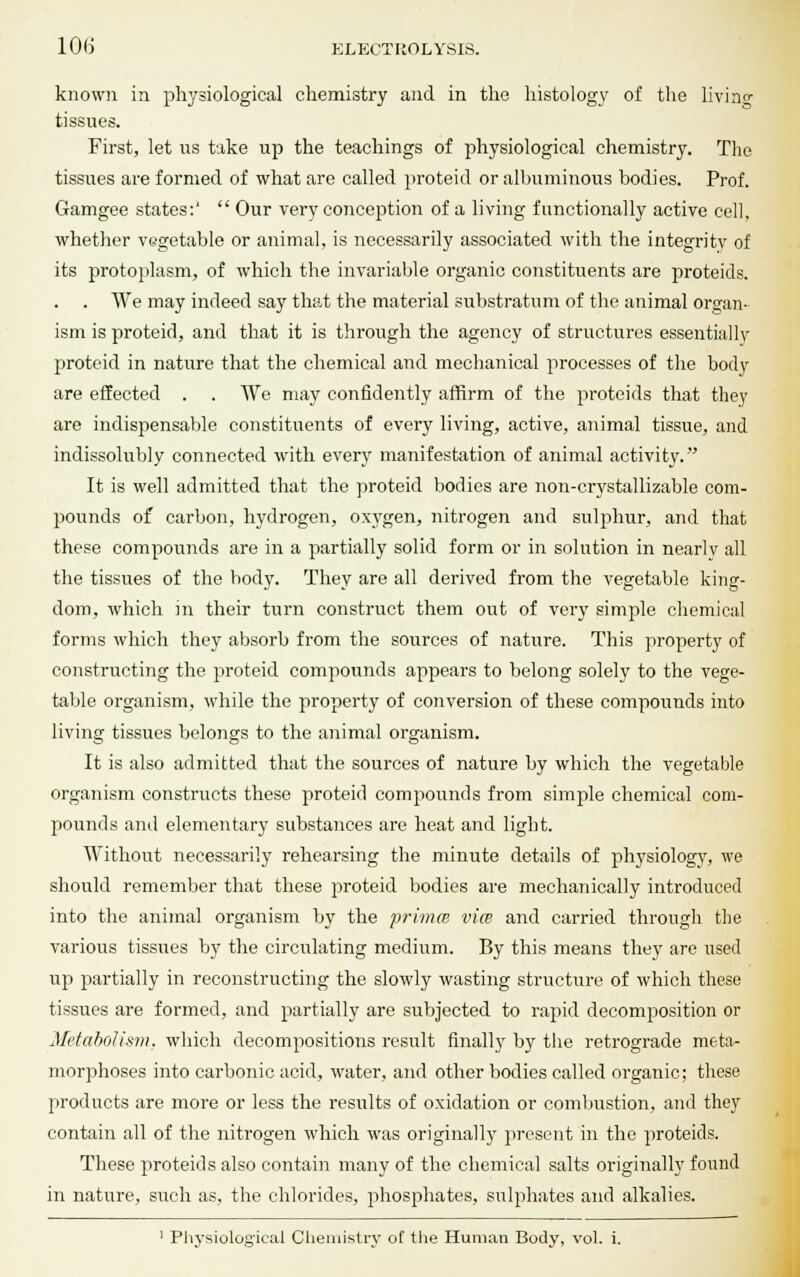 known in physiological chemistry and in the histology of the living tissues. First, let us take up the teachings of physiological chemistry. The tissues are formed of what are called proteid or albuminous bodies. Prof. Gamgee states:'  Our very conception of a living functionally active cell, whether vegetable or animal, is necessarily associated with the integrity of its protoplasm, of which the invariable organic constituents are proteids. . We may indeed say that the material substratum of the animal organ- ism is proteid, and that it is through the agency of structures essentiallv proteid in nature that the chemical and mechanical processes of the body are effected . . We may confidently affirm of the proteids that they are indispensable constituents of every living, active, animal tissue, and indissolubly connected with every manifestation of animal activity. It is well admitted that the proteid bodies are non-crystallizable com- pounds of carbon, hydrogen, oxygen, nitrogen and sulphur, and that these compounds are in a partially solid form or in solution in nearlv all the tissues of the body. They are all derived from the vegetable king- dom, which in their turn construct them out of very simple chemical forms which they absorb from the sources of nature. This property of constructing the proteid compounds appears to belong solely to the vege- table organism, while the property of conversion of these compounds into living tissues belongs to the animal organism. It is also admitted that the sources of nature by which the vegetable organism constructs these proteid compounds from simple chemical com- pounds and elementary substances are heat and light. Without necessarily rehearsing the minute details of physiology, we should remember that these proteid bodies are mechanically introduced into the animal organism by the primes vice and carried through the various tissues by the circulating medium. By this means they are used up partially in reconstructing the slowly wasting structure of which these tissues are formed, and partially are subjected to rapid decomposition or Metabolism, which decompositions result finally by the retrograde meta- morphoses into carbonic acid, water, and other bodies called organic; these products are more or less the results of oxidation or combustion, and they contain all of the nitrogen which was originally present in the proteids. These proteids also contain many of the chemical salts originally found in nature, such as, the chlorides, phosphates, sulphates and alkalies.