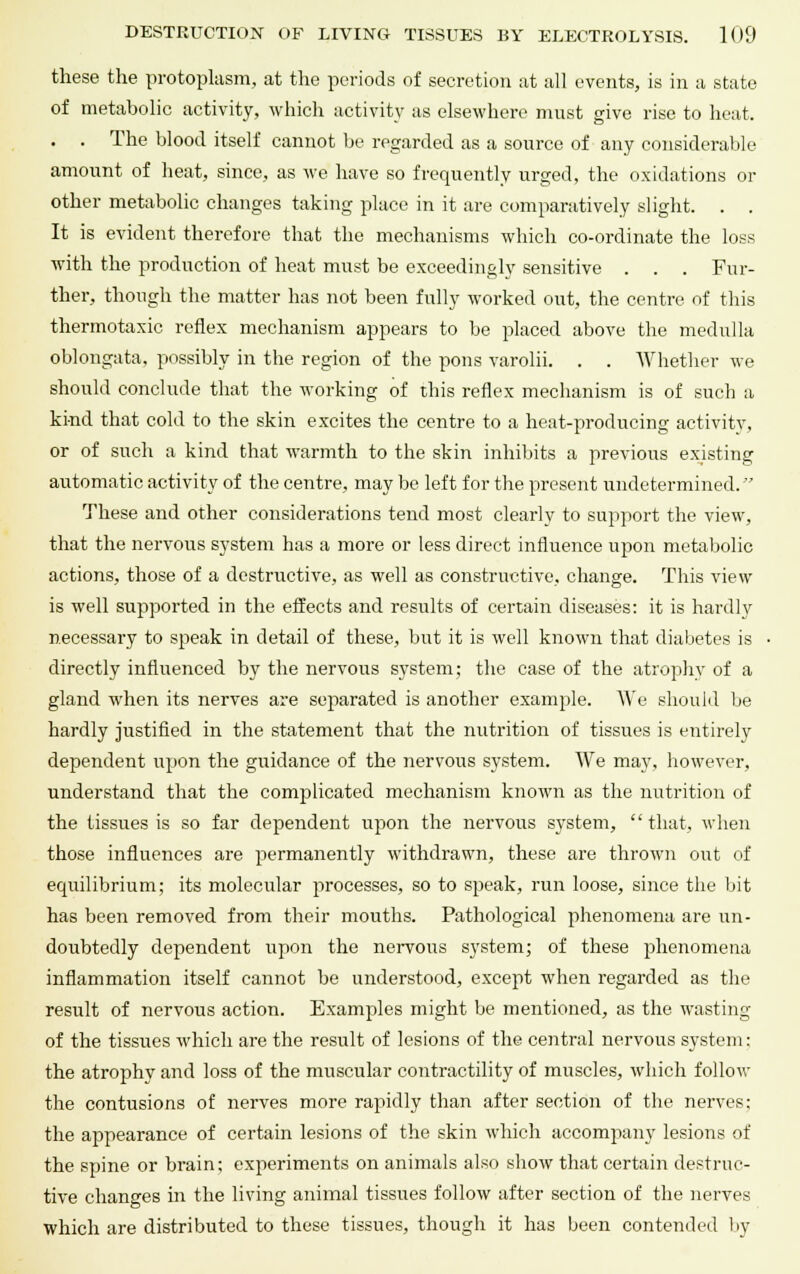 these the protoplasm, at the periods of secretion at all events, is in a state of metabolic activity, which activity as elsewhere must give rise to heat. . . The blood itself cannot be regarded as a source of any considerable amount of heat, since, as we have so frequently urged, the oxidations or other metabolic changes taking place in it are comparatively slight. . . It is evident therefore that the mechanisms which co-ordinate the loss with the production of heat must be exceedingly sensitive . . . Fur- ther, though the matter has not been fully worked out, the centre of this thermotaxic reflex mechanism appears to be placed above the medulla oblongata, possibly in the region of the pons varolii. . . Whether we should conclude that the working of this reflex mechanism is of such a kind that cold to the skin excites the centre to a heat-producing activity, or of such a kind that warmth to the skin inhibits a previous existing automatic activity of the centre, may be left for the present undetermined. These and other considerations tend most clearly to support the view, that the nervous system has a more or less direct influence upon metabolic actions, those of a destructive, as well as constructive, change. This view is well supported in the effects and results of certain diseases: it is hardly necessary to speak in detail of these, but it is well known that diabetes is directly influenced by the nervous system; the case of the atrophy of a gland when its nerves are separated is another example. We should be hardly justified in the statement that the nutrition of tissues is entirely dependent upon the guidance of the nervous system. We may, however, understand that the complicated mechanism known as the nutrition of the tissues is so far dependent upon the nervous system, that, when those influences are permanently withdrawn, these are thrown out of equilibrium; its molecular processes, so to speak, run loose, since the bit has been removed from their mouths. Pathological phenomena are un- doubtedly dependent upon the nervous system; of these phenomena inflammation itself cannot be understood, except when regarded as the result of nervous action. Examples might be mentioned, as the wasting of the tissues which are the result of lesions of the central nervous system: the atrophy and loss of the muscular contractility of muscles, which follow the contusions of nerves more rapidly than after section of the nerves; the appearance of certain lesions of the skin which accompany lesions of the spine or brain; experiments on animals also show that certain destruc- tive changes in the living animal tissues follow after section of the nerves which are distributed to these tissues, though it has been contended by