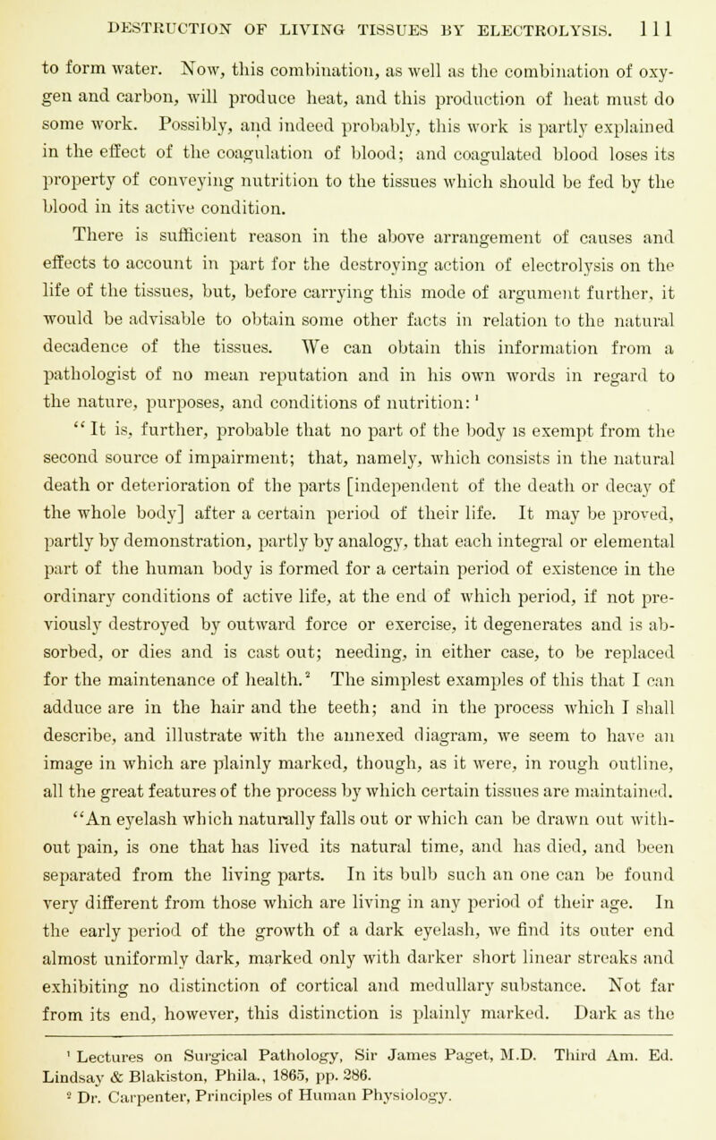 to form water. Now, this combination, as well as the combination of oxy- gen and carbon, will produce heat, and this production of heat must do some work. Possibly, and indeed probably, this work is partly explained in the effect of the coagulation of blood; and coagulated blood loses its property of conveying nutrition to the tissues which should be fed by the blood in its active condition. There is sufficient reason in the above arrangement of causes and effects to account in part for the destroying action of electrolysis on the life of the tissues, but, before carrying this mode of argument further, it would be advisable to obtain some other facts in relation to the natural decadence of the tissues. We can obtain this information from a pathologist of no mean reputation and in his own words in regard to the nature, purposes, and conditions of nutrition:'  It is, further, probable that no part of the body is exempt from the second source of impairment; that, namely, which consists in the natural death or deterioration of the parts [independent of the death or decay of the whole body] after a certain period of their life. It may be proved, partly by demonstration, partly by analogy, that each integral or elemental part of the human body is formed for a certain period of existence in the ordinary conditions of active life, at the end of which period, if not pre- viously destroyed by outward force or exercise, it degenerates and is ab- sorbed, or dies and is cast out; needing, in either case, to be replaced for the maintenance of health.2 The simplest examples of this that I can adduce are in the hair and the teeth; and in the process which I shall describe, and illustrate with the annexed diagram, we seem to have an image in which are plainly marked, though, as it were, in rough outline, all the great features of the process by which certain tissues are maintained. An eyelash which naturally falls out or which can be drawn out with- out pain, is one that has lived its natural time, and has died, and been separated from the living parts. In its bulb such an one can be found very different from those which are living in any period of their age. In the early period of the growth of a dark eyelash, we find its outer end almost uniformly dark, marked only with darker short linear streaks and exhibiting no distinction of cortical and medullary substance. Not far from its end, however, this distinction is plainly marked. Dark as the ' Lectures on Surgical Pathology, Sir James Paget, M.D. Third Am. Ed. Lindsay & Blakiston, Phila., 1865, pp. 286. 8 Dr. Carpenter, Principles of Human Physiology.