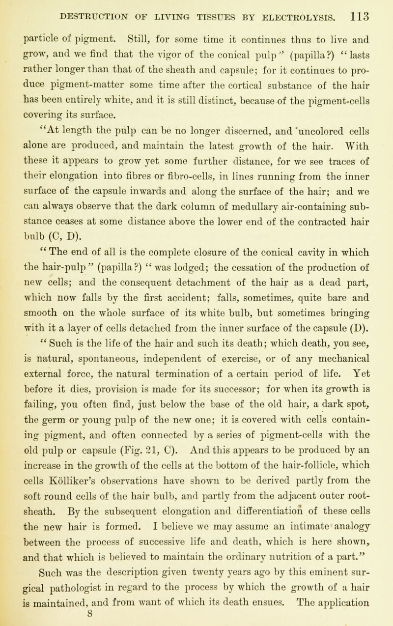 particle of pigment. Still, for some time it continues thus to live and grow, and we find that the vigor of the conical pulp (papilla?) lasts rather longer than that of the sheath and capsule; for it continues to pro- duce pigment-matter some time after the cortical substance of the hair has been entirely white, and it is still distinct, because of the pigment-cells covering its surface. At length the pulp can be no longer discerned, and 'uncolored cells alone are produced, and maintain the latest growth of the hair. With these it appears to grow yet some further distance, for we see traces of their elongation into fibres or nbro-cells, in lines running from the inner surface of the capsule inwards and along the surface of the hair; and we can always observe that the dark column of medullary air-containing sub- stance ceases at some distance above the lower end of the contracted hair bulb (0, D).  The end of all is the complete closure of the conical cavity in which the hair-pulp (papilla?) was lodged; the cessation of the production of new cells; and the consequent detachment of the hair as a dead part, which now falls by the first accident; falls, sometimes, quite bare and smooth on the whole surface of its white bulb, but sometimes bringing with it a layer of cells detached from the inner surface of the capsule (D).  Such is the life of the hair and such its death; which death, you see, is natural, spontaneous, independent of exercise, or of any mechanical external force, the natural termination of a certain period of life. Yet before it dies, provision is made for its successor; for when its growth is failing, you often find, just below the base of the old hair, a dark spot, the germ or young pulp of the new one; it is covered with cells contain- ing pigment, and often connected by a series of pigment-cells with the old pulp or capsule (Fig. 21, C). And this appears to be produced by an increase in the growth of the cells at the bottom of the hair-follicle, which cells Kolliker's observations have shown to be derived partly from the soft round cells of the hair bulb, and partly from the adjacent outer root- sheath. By the subsequent elongation and differentiation of these cells the new hair is formed. I believe we may assume an intimate analogy between the process of successive life and death, which is here shown, and that which is believed to maintain the ordinary nutrition of a part. Such was the description given twenty years ago by this eminent sur- gical pathologist in regard to the process by which the growth of a hair is maintained, and from want of which its death ensues. The application