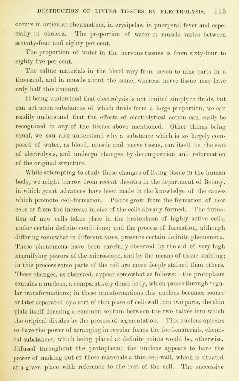 occurs in articular rheumatism, in erysipelas, in puerperal fever and espe- cially in cholera. The proportion of water in muscle varies between seventy-four and eighty per cent. The proportion of water in the nervous tissues is from sixty-four to eighty-five per cent. The saline materials in the blood vary from seven to nine parts in a thousand, and in muscle about the same, whereas nerve tissue may have only half this amount. It being understood that electrolysis is not limited simply to fluids, but can act upon substances of which fluids form a large proportion, we can readily understand that the effects of electrolytical action can easily be recognized in any of the tissues above mentioned. Other things being- equal, we can also understand why a substance which is so largely com- posed of water, as blood, muscle and nerve tissue, can itself be the seat of electrolysis, and undergo changes by decomposition and reformation of the original structure. While attempting to study these changes of living tissue in the human body, we might borrow from recent theories in the department of Botany, in which great advances have been made in the knowledge of the causes which promote cell-formation. Plants grow from the formation of new cells or from the increase in size of the cells already formed. The forma- tion of new cells takes place in the protoplasm of highly active cells, under certain definite conditions; and the process of formation, although differing somewhat in different cases, presents certain definite phenomena. These phenomena have been carefully observed by the aid of very high magnifying powers of the microscope, and by the means of tissue staining; in this process some parts of the cell are more deeply stained than others. These changes, as observed, appear somewdiat as follows:—the protoplasm contains a nucleus, a comparatively dense body, wdiich passes through regu- lar transformations; in these transformations this nucleus becomes sooner or later separated by a sort of thin plate of cell-wall into two parts, the thin plate itself forming a common septum between the two halves into which the original divides by the process of segmentation. This nucleus appears to have the power of arranging in regular forms the food-materials, chemi- cal substances, which being placed at definite points would be, otherwise, diffused throughout the protoplasm; the nucleus appears to have the power of making out cf these materials a thin cell-wall, which is situated at a given place with reference to the rest of the cell. The successive