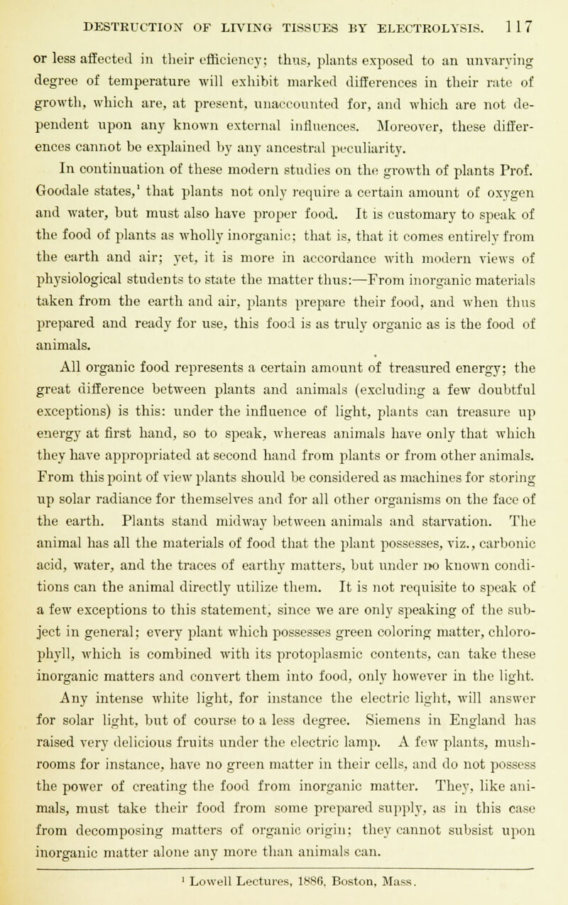 or less affected in their efficiency; thus, plants exposed to an unvarying degree of temperature will exhibit marked differences in their rate of growth, which are, at present, unaccounted for, and which are not de- pendent upon any known external influences. Moreover, these differ- ences cannot be explained by any ancestral peculiarity. In continuation of these modern studies on the growth of pilants Prof. Goodale states,1 that plants not only require a certain amount of oxygen and water, but must also have proper food. It is customary to speak of the food of plants as wholly inorganic; that is, that it comes entirely from the earth and air; yet, it is more in accordance with modern views of physiological students to state the matter thus:—From inorganic materials taken from the earth and air. plants prepare their food, and when thus prepared and ready for use, this food is as truly organic as is the food of animals. All organic food represents a certain amount of treasured energy; the great difference between plants and animals (excluding a few doubtful exceptions) is this: under the influence of light, plants can treasure up energy at first hand, so to speak, whereas animals have only that which they have appropriated at second hand from plants or from other animals. From this point of view plants should be considered as machines for storing up solar radiance for themselves and for all other organisms on the face of the earth. Plants stand midway between animals and starvation. The animal has all the materials of food that the plant possesses, viz., carbonic acid, water, and the traces of earthy matters, but under 1*0 known condi- tions can the animal directly utilize them. It is not requisite to speak of a few exceptions to this statement, since we are only speaking of the sub- ject in general; every plant which possesses green coloring matter, chloro- phyll, which is combined with its protoplasmic contents, can take these inorganic matters and convert them into food, only however in the light. Any intense white light, for instance the electric light, will answer for solar light, but of course to a less degree. Siemens in England has raised very delicious fruits under the electric lamp. A few plants, mush- rooms for instance, have no green matter in their cells, and do not possess the power of creating the food from inorganic matter. They, like ani- mals, must take their food from some prepared supply, as in this case from decomposing matters of organic origin; they cannot subsist upon inorganic matter alone any more than animals can. 1 Lowell Lectures, 1886, Boston, Mass.