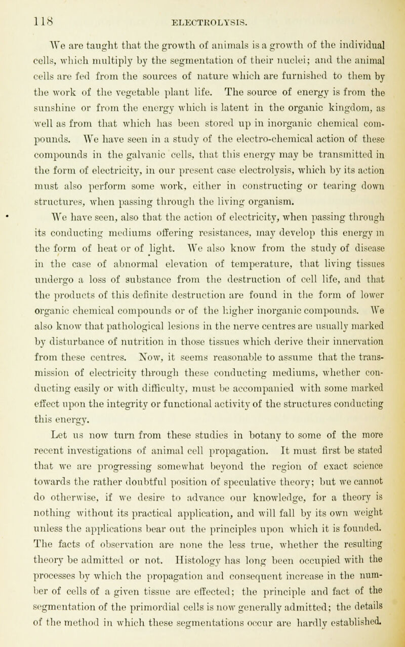 We are taught that the growth of animals is a growth of the individual cells, which multiply by the segmentation of their nuclei; and the animal cells are fed from the sources of nature which are furnished to them by the work of the vegetable plant life. The source of energy is from the sunshine or from the energy which is latent in the organic kingdom, as well as from that which has been stored up in inorganic chemical com- pounds. We have seen in a study of the electro-chemical action of these compounds in the galvanic cells, that this energy may be transmitted in the form of electricity, in our present case electrolysis, which by its action must also perform some work, cither in constructing or tearing down structures, when passing through the living organism. We have seen, also that the action of electricity, when passing through its conducting mediums offering resistances, may develop this energy in the form of heat or of light. We also know from the study of disease in the case of abnormal elevation of temperature, that living tissues undergo a loss of substance from the destruction of cell life, and that the products of this definite destruction are found in the form of lower organic chemical compounds or of the higher inorganic compounds. We also know that pathological lesions in the nerve centres are usually marked by disturbance of nutrition in those tissues which derive their innervation from these centres. Now, it seems reasonable to assume that the trans- mission of electricity through these conducting mediums, wdiether con- ducting easily or with difficulty, must be accompanied with some marked effect upon the integrity or functional activity of the structures conducting this energy. Let us now turn from these studies in botany to some of the more recent investigations of animal cell propagation. It must first be stated that we are progressing somewhat beyond the region of exact science towards the rather doubtful position of speculative theory; but we cannot do otherwise, if we desire to advance our knowledge, for a theory is nothing without its practical application, and will fall by its own weight unless the applications bear out the principles upon which it is founded. The facts of observation are none the less true, whether the resulting theory be admitted or not. Histology lias long been occupied with the processes by which the propagation and consequent increase in the num- ber of cells of a given tissue are effected; the principle and fact of the segmentation of the primordial cells is now generally admitted; the details of the method in which these segmentations occur are hardlv established.