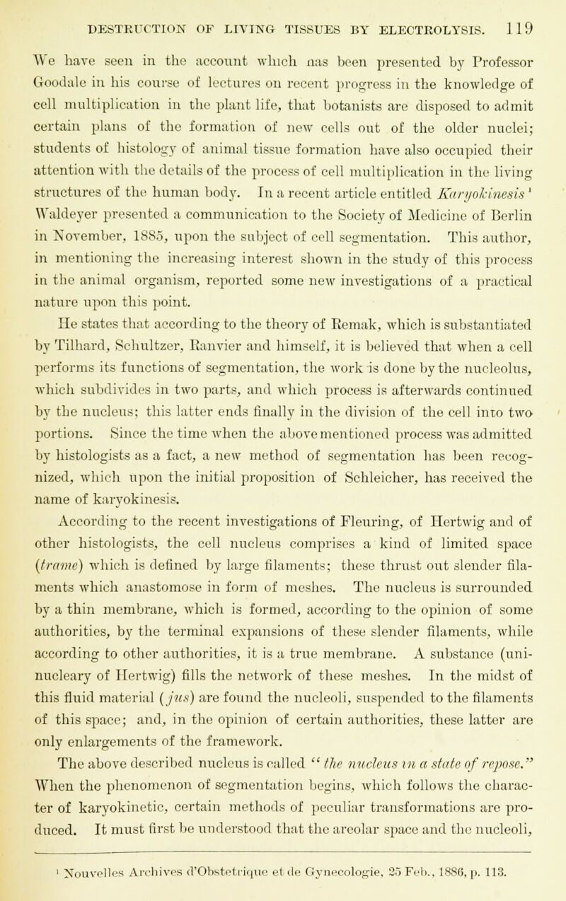 We have seen in the account which aas been presented by Professor Goodale in his course of lectures on recent progress in the knowledge of cell multiplication in the plant life, that botanists are disposed to admit certain plans of the formation of new cells out of the older nuclei; students of histology of animal tissue formation have also occupied their attention with the details of the process of cell multiplication in the living structures of the human body. In a recent article entitled Karyokinesis ' Waldeyer presented a communication to the Society of Medicine of Berlin in November, 1SS5, upon the subject of cell segmentation. This author, in mentioning the increasing interest shown in the study of this process in the animal organism, reported some new investigations of a practical nature upon this point. He states that according to the theory of Kemak, which is substantiated by Tilhard, Schnltzer, Eanvier and himself, it is believed that when a cell performs its functions of segmentation, the work is done by the nucleolus, which subdivides in two parts, and which process is afterwards continued by the nucleus; this latter ends finally in the division of the cell into two jrortions. Since the time when the above mentioned process was admitted by histologists as a fact, a new method of segmentation has been recog- nized, which upon the initial proposition of Schleicher, has received the name of karyokinesis. According to the recent investigations of Fleuring, of Hertwig and of other histologists, the cell nucleus comprises a kind of limited space {frame) which is defined by large filaments; these thrust out slender fila- ments which anastomose in form of meshes. The nucleus is surrounded by a thin membrane, which is formed, according to the opinion of some authorities, by the terminal expansions of these slender filaments, while according to other authorities, it is a true membrane. A substance (uni- nucleary of Hertwig) fills the network of these meshes. In the midst of this fluid material {jus) are found the nucleoli, suspended to the filaments of this space; and, in the opinion of certain authorities, these latter are only enlargements of the framework. The above described nucleus is called  the nucleus in a state of repose. When the phenomenon of segmentation begins, which follows the charac- ter of karyokinctic, certain methods of peculiar transformations are pro- duced. It must first be understood that the areolar space and the nucleoli, 1 Nbuvelles Archives d'Obstetrique et ile Gynecologie, 2.J Fel>., 1886, p. 113.