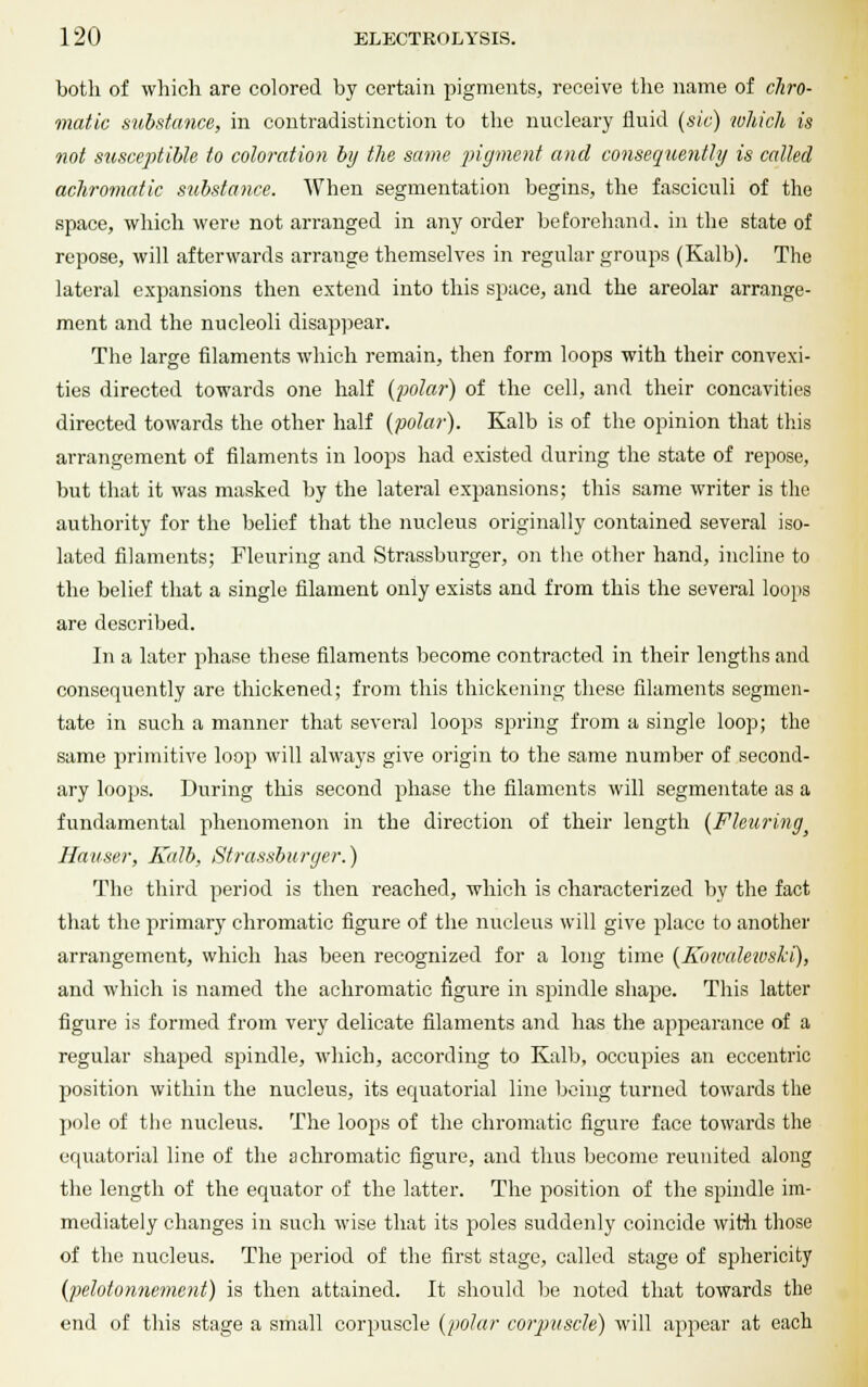 both of which are colored by certain pigments, receive the name of chro- matic substance, in contradistinction to the nucleary fluid (sic) which is not susceptible to coloration by the same pigment and consequently is called achromatic substance. When segmentation begins, the fasciculi of the space, which were not arranged in any order beforehand, in the state of repose, will afterwards arrange themselves in regular groups (Kalb). The lateral expansions then extend into this space, and the areolar arrange- ment and the nucleoli disappear. The large filaments which remain, then form loops with their convexi- ties directed towards one half (polar) of the cell, and their concavities directed towards the other half (polar). Kalb is of the opinion that this arrangement of filaments in loops had existed during the state of repose, but that it was masked by the lateral expansions; this same writer is the authority for the belief that the nucleus originally contained several iso- lated filaments; Fleuring and Strassburger, on the other hand, incline to the belief that a single filament only exists and from this the several loops are described. In a later phase these filaments become contracted in their lengths and consequently are thickened; from this thickening these filaments segmen- tate in such a manner that several loops spring from a single loop; the same primitive loop will always give origin to the same number of second- ary loops. During this second phase the filaments will segmentate as a fundamental phenomenon in the direction of their length (Fleuring Hauser, Kalb, Strassburger.) The third period is then reached, which is characterized by the fact that the primary chromatic figure of the nucleus will give place to another arrangement, which has been recognized for a long time (Kowalewski), and which is named the achromatic figure in spindle shape. This latter figure is formed from very delicate filaments and has the appearance of a regular shaped spindle, which, according to Kalb, occupies an eccentric position within the nucleus, its equatorial line being turned towards the pole of the nucleus. The loops of the chromatic figure face towards the equatorial line of the achromatic figure, and thus become reunited along the length of the equator of the latter. The position of the spindle im- mediately changes in such wise that its poles suddenly coincide with those of the nucleus. The period of the first stage, called stage of sphericity (pelotonnement) is then attained. It should be noted that towards the end of this stage a small corpuscle (polar corpuscle) will appear at each