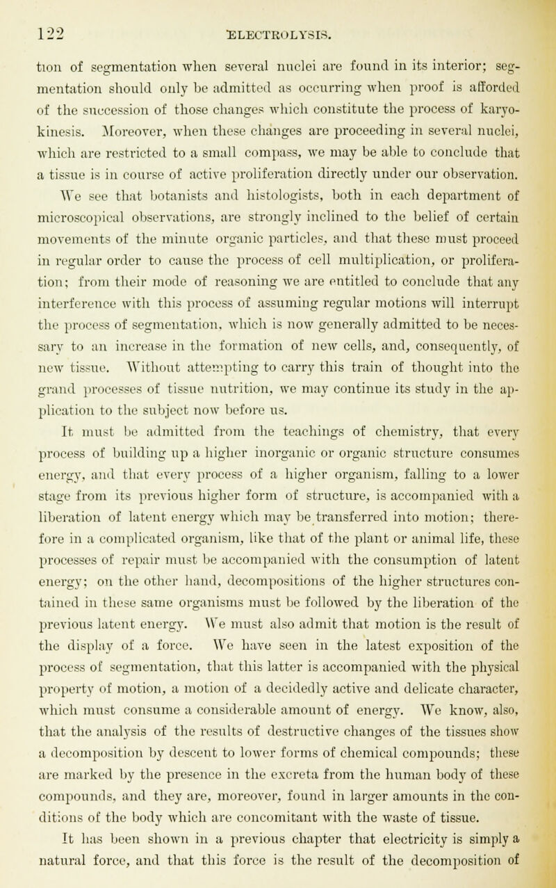 tion of segmentation when several nuclei are found in its interior; seg- mentation should only be admitted as occurring when proof is afforded of the succession of those changes which constitute the process of karyo- kinesis. Moreover, when these changes are proceeding in several nuclei, which are restricted to a small compass, we may be able to conclude that a tissue is in course of active proliferation directly under our observation. We see that botanists and histologists, both in each department of microscopical observations, are strongly inclined to the belief of certain movements of the minute organic particles, and that these must proceed in regular order to cause the process of cell multiplication, or prolifera- tion ; from their mode of reasoning we are entitled to conclude that any interference with this process of assuming regular motions will interrupt the process of segmentation, which is now generally admitted to be neces- sary to an increase in the formation of new cells, and, consequently, of new tissue. Without attempting to carry this train of thought into the grand processes of tissue nutrition, we may continue its study in the ap- plication to the subject now before us. It must be admitted from the teachings of chemistry, that every process of building up a higher inorganic or organic structure consumes energy, and that every process of a higher organism, falling to a lower stage from its previous higher form of structure, is accompanied with a liberation of latent energy which may be transferred into motion; there- fore in a complicated organism, like that of the plant or animal life, these processes of repair must be accompanied with the consumption of latent energy; on the other hand, decompositions of the higher structures con- tained in these same organisms must be followed by the liberation of the previous latent energy. We must also admit that motion is the result of the display of a force. We have seen in the latest exposition of the process of segmentation, that this latter is accompanied with the physical property of motion, a motion of a decidedly active and delicate character, which must consume a considerable amount of energy. We know, also, that the analysis of the results of destructive changes of the tissues show a decomposition by descent to lower forms of chemical compounds; these are marked by the presence in the excreta from the human body of these compounds, and they are, moreover, found in larger amounts in the con- ditions of the body which are concomitant with the waste of tissue. It has been shown in a previous chapter that electricity is simply a natural force, and that this force is the result of the decomposition of