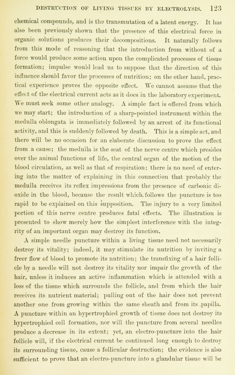 chemical compounds, and is the transmutation of a latent energy. It has also been previously shown that the presence of this electrical force in organic solutions produces their decompositions. It naturally follows from this mode of reasoning that the introduction from without of a force would produce some action upon the complicated processes of tissue formation; impulse would lead us to suppose that the direction of this influence should favor the processes of nutrition; on the other hand, prac- tical experience proves the opposite effect. Wo cannot assume that the effect of the electrical current acts as it does in the laboratory experiment. We must seek some other analogy. A simple fact is offered from which we may start; the introduction of a sharp-pointed instrument within the medulla oblongata is immediately followed by an arrest of its functional activity, and this is suddenly followed by death. This is a simple act, and there will be no occasion for an elaborate discussion to prove the effect from a cause; the medulla is the seat of the nerve centre which presides over the animal functions of life, the central organ of the motion of the blood circulation, as well as that of respiration; there is no need of enter- ing into the matter of explaining in this connection that probably the medulla receives its reflex impressions from the presence of carbonic di- oxide in the blood, because the result which, follows the pmncture is too rapid to be explained on this supposition. The injury to a very limited portion of this nerve centre produces fatal effects. The illustration is presented to show merely how the simplest interference with the integ- rity of an important organ may destroy its function. A simple needle puncture within a living tissue need not necessarily destroy its vitality; indeed, it may stimulate its nutrition by inviting a freer flow of blood to promote its nutrition; the transfixing of a hair folli- cle by a needle will not destroy its vitality nor impair the growth of the hair, unless it induces an active inflammation which is attended with a loss of the tissue which surrounds the follicle, and from which the hair receives its nutrient material; pulling out of the hair does not prevent another one from growing within the same sheath and from its papilla, A puncture within an hypertrophied growth of tissue does not destroy its hypertrophied cell formation, nor will the puncture from several needles produce a decrease in its extent; yet, an electro-puncture into the hair follicle will, if the electrical current be continued long enough to destroy its surrounding tissue, cause a follicular destruction; the evidence is also sufficient to jirove that an electro-puncture into a glandular tissue will be