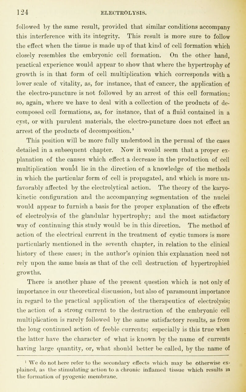 followed by the same result, provided that similar conditions accompany this interference with its integrity. This result is more sure to follow the effect when the tissue is made up of that kind of cell formation which closely resembles the embryonic cell formation. On the other hand, practical experience would appear to show that where the hypertrophy of growth is in that form of cell multiplication which corresponds with a lower scale of vitality, as, for instance, that of cancer, the application of the electro-puncture is not followed by an arrest of this cell formation; so, again, where we have to deal with a collection of the products of de- composed cell formations, as, for instance, that of a fluid contained in a cyst, or with purulent materials, the electro-puncture does not effect an arrest of the products of decomposition.' This position will be more fully understood in the perusal of the cases detailed in a subsequent chapter. Now it would seem that a proper ex- planation of the causes which effect a decrease in the production of cell multiplication would lie in the direction of a knowledge of the methods in which the particular form of cell is propagated, and which is more un- favorably affected by the electrolytical action. The theory of the karyo- kinetic configuration and the accompanying segmentation of the nuclei would appear to furnish a basis for the proper explanation of the effects of electrolysis of the glandular hypertrophy; and the most satisfactory way of continuing this study would be in this direction. The method of action of the electrical current in the treatment of cystic tumors is more particularly mentioned in the seventh chapter, in relation to the clinical history of these cases; in the author's opinion this exjjlanation need not rely upon the same basis as that of the cell destruction of hypertrophied growths. There is another phase of the present question which is not only of importance in our theoretical discussion, but also of paramount importance in regard to the practical application of the therapeutics of electrolysis; the action of a strong current to the destruction of the embryonic cell multiplication is rarely followed by the same satisfactory results, as from the long continued action of feeble currents; especially is this true when the latter have the character of what is known by the name of currents having large quantity, or, what should better be called, by the name of 1 We do not here refer to the secondary effects which may be otherwise ex- plained, as the stimulating action to a chronic inflamed tissue which results in the formation of pyogenic membrane.