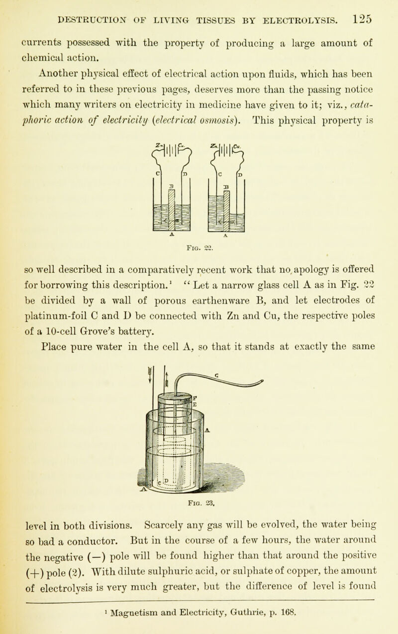 currents possessed with the property of producing a large amount of chemical action. Another physical effect of electrical action upon fluids, which has been referred to in these previous pages, deserves more than the passing notice which many writers on electricity in medicine have given to it; viz., cata- phoric action of electricity (electrical osmosis). This physical property is Fig. 22. so well described in a comparatively recent work that no. apology is offered for borrowing this description.1  Let a narrow glass cell A as in Fig. 02 be divided by a wall of porous earthenware B, and let electrodes of platinum-foil C and U be connected with Zn and Cu, the respective poles of a 10-cell Grove's battery. Place pure water in the cell A, so that it stands at exactly the same Fig. 23. level in both divisions. Scarcely any gas will be evolved, the water being so bad a conductor. But in the course of a few hours, the water around the negative (—) pole will be found higher than that around the positive (_|_) p0le (2). With dilute sulphuric acid, or sulphate of copper, the amount of electrolysis is very much greater, but the difference of level is found Magnetism and Electricity, Guthrie, p. 168.