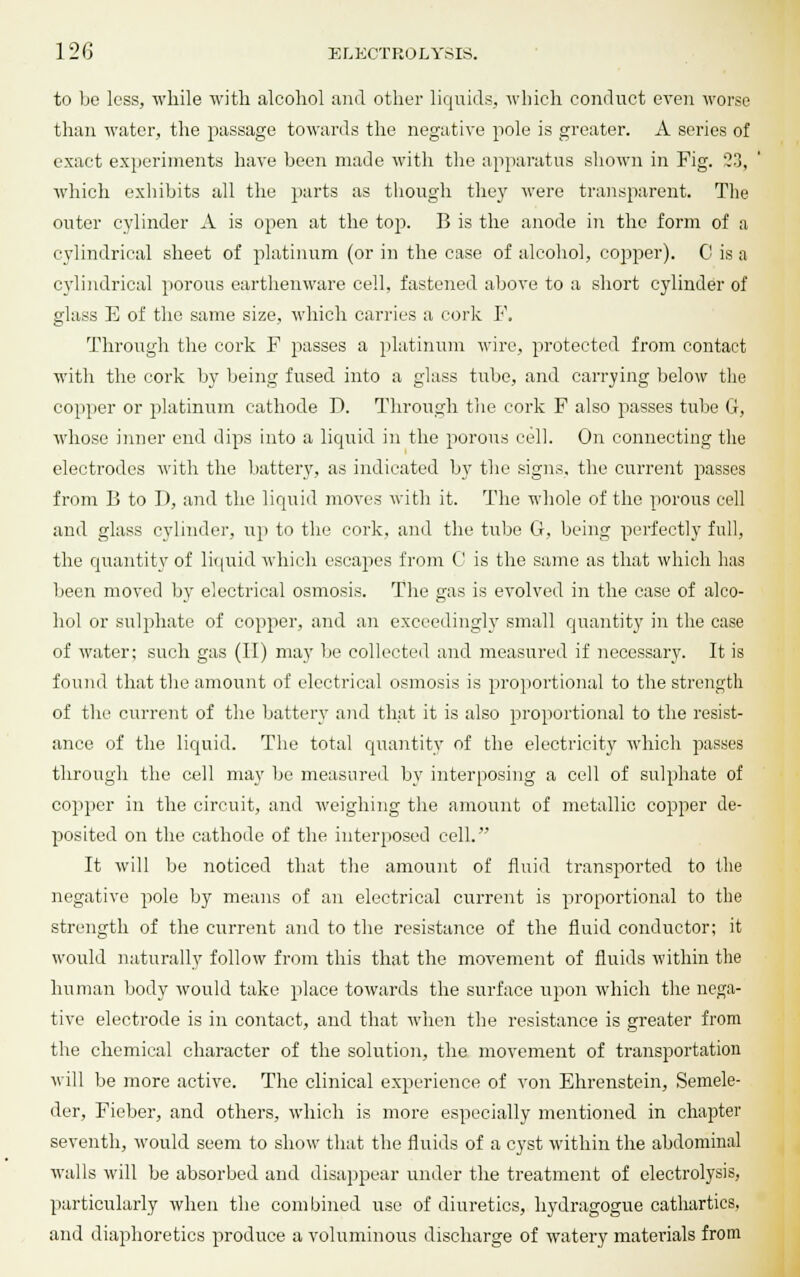 to be less, while with alcohol and other liquids, which conduct even worse than water, the passage towards the negative pole is greater. A series of exact experiments have been made with the apparatus shown in Fig. 23, which exhibits all the parts as though they were transparent. The outer cylinder A is open at the top. B is the anode in the form of a cylindrical sheet of platinum (or in the case of alcohol, copper). 0 is a cylindrical porous earthenware cell, fastened above to a short cylinder of glass E of the same size, which carries a cork F. Through the cork F passes a platinum wire, protected from contact with the cork by being fused into a glass tube, and carrying below the copper or platinum cathode D. Through the cork F also passes tube G, whose inner end dips into a liquid in the porous cell. On connecting the electrodes with the battery, as indicated by the signs, the current passes from B to D, and the liquid moves with it. The whole of the porous cell and glass cylinder, up to the cork, and the tube G, being perfectly full, the quantity of liquid which escapes from G is the same as that which has been moved by electrical osmosis. The gas is evolved in the case of alco- hol or sulphate of copper, and an exceedingly small quantity in the case of water; such gas (II) may be collected and measured if necessary. It is found that the amount of electrical osmosis is proportional to the strength of the current of the battery and that it is also proportional to the resist- ance of the liquid. The total quantity of the electricity which passes through the cell may be measured by interposing a cell of sulphate of copper in the circuit, and weighing the amount of metallic copper de- posited on the cathode of the interposed cell. It will be noticed that the amount of fluid transported to the negative pole by means of an electrical current is proportional to the strength of the current and to the resistance of the fluid conductor; it would naturally follow from this that the movement of fluids within the human body would take place towards the surface upon which the nega- tive electrode is in contact, and that when the resistance is greater from the chemical character of the solution, the movement of transportation will be more active. The clinical experience of von Ehrenstein, Semele- der, Fieber, and others, which is more especially mentioned in chapter seventh, would seem to show that the fluids of a cyst within the abdominal walls will be absorbed and disappear under the treatment of electrolysis, particularly when the combined use of diuretics, hydragogue cathartics, and diaphoretics produce a voluminous discharge of watery materials from