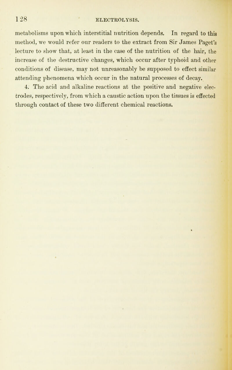 metabolisms upon which interstitial nutrition depends. In regard to this method, we would refer our readers to the extract from Sir James Paget's lecture to show that, at least in the case of the nutrition of the hair, the increase of the destructive changes, which occur after typhoid and other conditions of disease, may not unreasonably be supposed to effect similar attending phenomena which occur in the natural processes of decay. 4. The acid and alkaline reactions at the positive and negative elec- trodes, respectively, from which a caustic action upon the tissues is effected through contact of these two different chemical reactions.