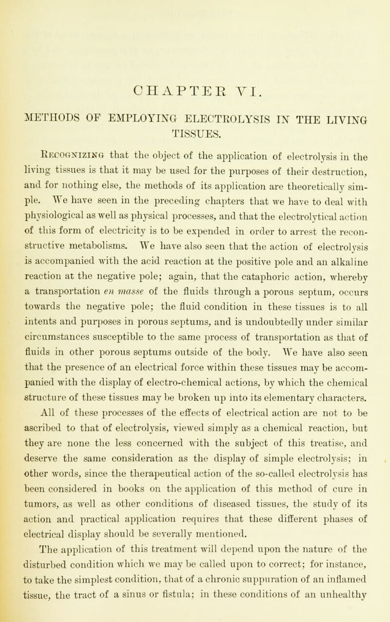 CHAP TEE VI. METHODS OF EMPLOYING ELECTROLYSIS IN THE LIVING TISSUES. Recognizing that the object of the application of electrolysis in the living tissues is that it may be used for the purposes of their destruction, and for nothing else, the methods of its application are theoretically sim- ple. We have seen in the preceding chapters that we have to deal with physiological as well as physical processes, and that the electrolytical action of this form of electricity is to be expended in order to arrest the recon- structive metabolisms. We have also seen that the action of electrolysis is accompanied with the acid reaction at the positive pole and an alkaline reaction at the negative pole; again, that the cataphoric action, whereby a transportation en masse of the fluids through a porous septum, occurs towards the negative pole; the fluid condition in these tissues is to all intents and purposes in porous septums, and is undoubtedly under similar circumstances susceptible to the same process of transportation as that of fluids in other porous septums outside of the body. We have also seen that the presence of an electrical force within these tissues may be accom- panied with the display of electro-chemical actions, by which the chemical structure of these tissues may be broken up into its elementary characters. All of these processes of the effects of electrical action are not to be ascribed to that of electrolysis, viewed simply as a chemical reaction, but they are none the less concerned with the subject of this treatise, and deserve the same consideration as the display of simple electrolysis; in other words, since the therapeutical action of the so-called electrolysis has been considered in books on the application of this method of cure in tumors, as well as other conditions of diseased tissues, the study of its action and practical application requires that these different phases of electrical display should be severally mentioned. The application of this treatment will depend upon the nature of the disturbed condition which we may be called upon to correct; for instance, to take the simplest condition, that of a chronic suppuration of an inflamed tissue, the tract of a sinus or fistula; in these conditions of an unhealthy