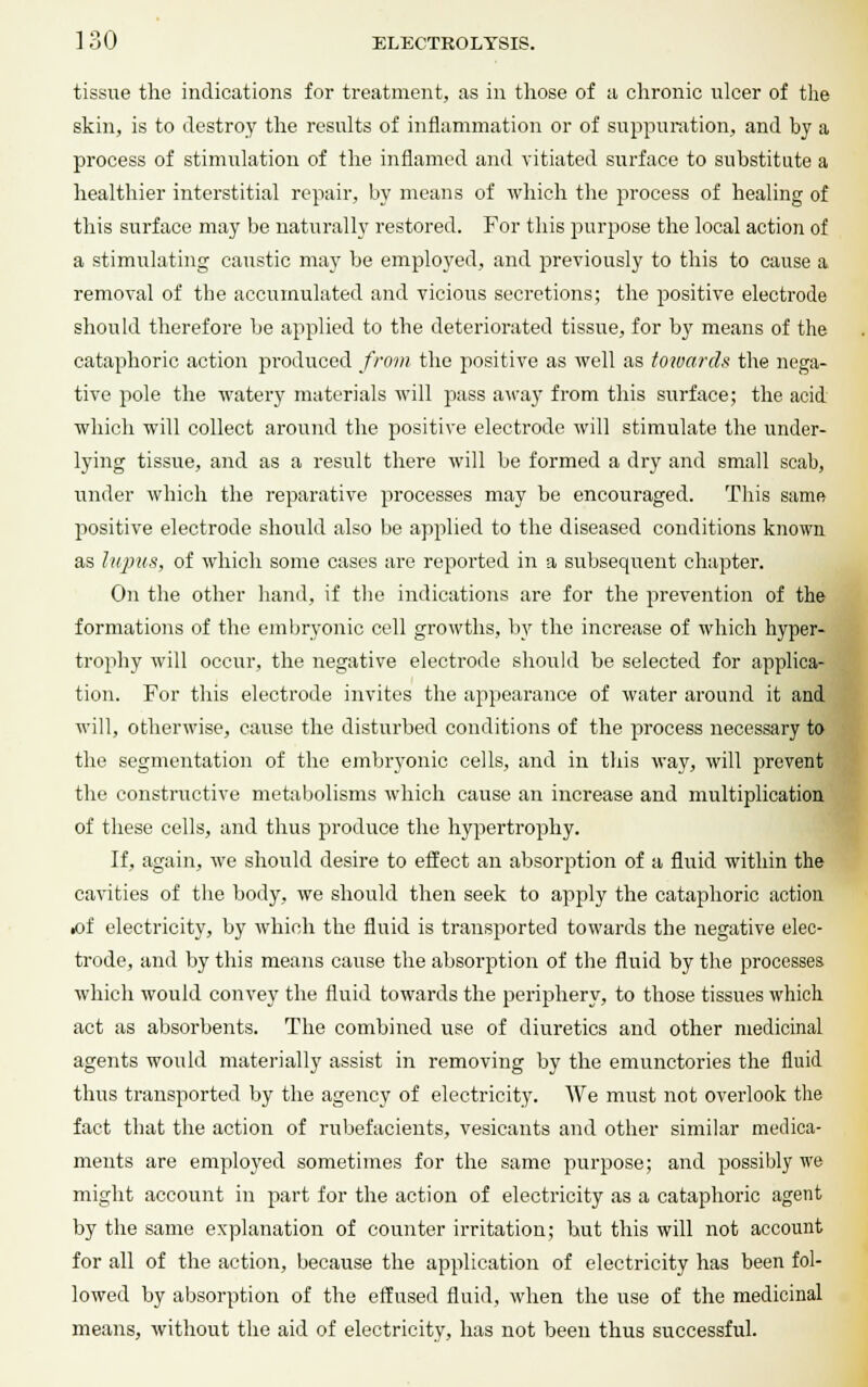 tissue the indications for treatment, as in those of a chronic ulcer of the skin, is to destroy the results of inflammation or of suppuration, and by a process of stimulation of the inflamed and vitiated surface to substitute a healthier interstitial repair, by means of which the process of healing of this surface may be naturally restored. For this purpose the local action of a stimulating caustic may be employed, and previously to this to cause a removal of the accumulated and vicious secretions; the positive electrode should therefore be applied to the deteriorated tissue, for by means of the cataphoric action produced from the positive as well as towards the nega- tive pole the watery materials will pass away from this surface; the acid which will collect around the positive electrode will stimulate the under- lying tissue, and as a result there will be formed a dry and small scab, under which the reparative processes may be encouraged. This same positive electrode should also be applied to the diseased conditions known as lupus, of which some cases are reported in a subsequent chapter. On the other hand, if the indications are for the prevention of the formations of the embryonic cell growths, by the increase of which hyper- trophy will occur, the negative electrode should be selected for applica- tion. For this electrode invites the appearance of water around it and will, otherwise, cause the disturbed conditions of the process necessary to the segmentation of the embryonic cells, and in this way, will prevent the constructive metabolisms which cause an increase and multiplication of these cells, and thus produce the hypertrophy. If, again, we should desire to effect an absorption of a fluid within the cavities of the body, we should then seek to apply the cataphoric action •of electricity, by which the fluid is transported towards the negative elec- trode, and by this means cause the absorption of the fluid by the processes which would convey the fluid towards the periphery, to those tissues which act as absorbents. The combined use of diuretics and other medicinal agents would materially assist in removing by the emunctories the fluid thus transported by the agency of electricity. We must not overlook the fact that the action of rubefacients, vesicants and other similar medica- ments are employed sometimes for the same purpose; and possibly we might account in part for the action of electricity as a cataphoric agent by the same explanation of counter irritation; hut this will not account for all of the action, because the application of electricity has been fol- lowed by absorption of the effused fluid, when the use of the medicinal means, without the aid of electricity, has not been thus successful.