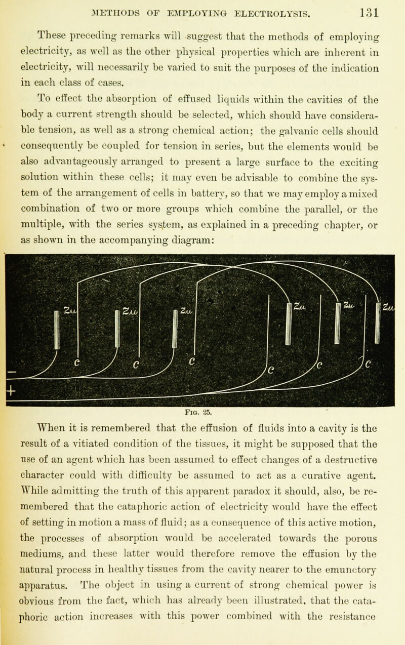 These preceding remarks will suggest that the methods of employing electricity, as well as the other physical properties which are inherent in electricity, will necessarily be varied to suit the purposes of the indication in each class of cases. To effect the absorption of effused liquids within the cavities of the body a current strength should be selected, which should have considera- ble tension, as well as a strong chemical action; the galvanic cells should consequently be coupled for tension in series, but the elements would be also advantageously arranged to present a large surface to the exciting solution within these cells; it may even be advisable to combine the sys- tem of the arrangement of cells in battery, so that we may employ a mixed combination of two or more groups which combine the parallel, or the multiple, with the series system, as explained in a preceding chapter, or as shown in the accompanying diagram: Fig. 25. When it is remembered that the effusion of fluids into a cavity is the result of a vitiated condition of the tissues, it might be supposed that the use of an agent which has been assumed to effect changes of a destructive character could with difficulty be assumed to act as a curative agent. While admitting the truth of this apparent paradox it should, also, be re- membered that the cataphoric action of electricity would have the effect of setting in motion a mass of fluid; as a consequence of this active motion, the processes of absorption would be accelerated towards the porous mediums, and these latter would therefore remove the effusion by the natural process in healthy tissues from the cavity nearer to the emunetory apparatus. The object in using a current of strong chemical power is obvious from the fact, which has already been illustrated, that the cata- phoric action increases with this power combined with the resistance