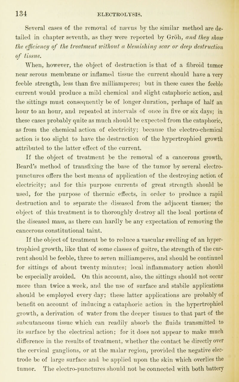 Several cases of the removal of naevus by the similar method are de- tailed in chapter seventh, as they were reported by Groh, and they show the efficiency of the treatment without a blemishing scar or deep destruction of tissue. When, however, the object of destruction is that of a fibroid tumor near serous membrane or inflamed tissue the current should have a very feeble strength, less than five milliamperes; but in these cases the feeble current would produce a mild chemical and slight cataphoric action, and the sittings must consequently be of longer duration, perhaps of half an hour to an hour, and repeated at intervals of once in five or six days; in these cases probably quite as much should be expected from the cataphoric, as from the chemical action of electricity; because the electro-chemical action is too slight to have the destruction of the hypertrophied growth attributed to the latter effect of the current. If the object of treatment be the removal of a cancerous growth, Beard's method of transfixing the base of the tumor by several electro- punctures offers the best means of application of the destroying action of electricity; and for this purpose currents of great strength should be used, for the purpose of thermic effects, in order to produce a rapid destruction and to separate the diseased from the adjacent tissues; the object of this treatment is to thoroughly destroy all the local portions of the diseased mass, as there can hardly be any expectation of removing the cancerous constitutional taint. If the object of treatment be to reduce a vascular swelling of an hyper- trophied growth, like that of some classes of goitre, the strength of the cur- rent should be feeble, three to seven milliamperes, and should be continued for sittings of about twenty minutes; local inflammatory action should be especially avoided. On this account, also, the sittings should not occur more than twice a week, and the use of surface and stabile applications should be employed every day; these latter applications are probably of benefit on account of inducing a cataphoric action in the hypertrophied growth, a derivation of water from the deeper tissues to that part of the subcutaneous tissue which can readily absorb the fluids transmitted to its surface by the electrical action; for it does not appear to make much difference in the results of treatment, whether the contact be directly over the cervical ganglions, or at the malar region, provided the negative elec- trode be of large surface and be applied upon the skin which overlies the tumor. The electro-punctures should not be connected with both battery