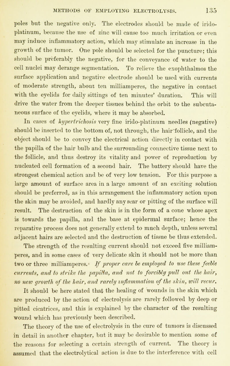 poles but the negative only. The electrodes should he made of irido- platinum, because the use of zinc will cause too much irritation or even may induce inflammatory action, which may stimulate an increase in the growth of the tumor. One pole should be selected for the puncture; this should be preferably the negative, for the conveyance of water to the cell nuclei may derange segmentation. To relieve the exophthalmos the surface application and negative electrode should be used with currents of moderate strength, about ten milliamperes, the negative in contact with the eyelids for daily sittings of ten minutes' duration. This will drive the water from the deeper tissues behind the orbit to the subcuta- neous surface of the eyelids, where it may be absorbed. In cases of hypertrichosis very fine irido-platinum needles (negative) should be inserted to the bottom of, not through, the hair'follicle, and the object should be to convey the electrical action directly in contact with the papilla of the hair bulb and the surrounding connective tissue next to the follicle, and thus destroy its vitality and power of reproduction by nucleated cell formation of a second hair. The battery should have the strongest chemical action and be of very low tension. For this purpose a large amount of surface area in a large amount of an exciting solution should be preferred, as in this arrangement the inflammatory action upon the skin may be avoided, and hardly any scar or pitting of the surface will result. The destruction of the skin is in the form of a cone whose apex is towards the papilla, and the base at epidermal surface; hence the reparative process does not generally extend to much depth, unless several adjacent hairs are selected and the destruction of tissue be thus extended. The strength of the resulting current should not exceed five milliam- peres, and in some cases of very delicate skin it should not be more than two or three milliamperes. If proper care be employed to use these feeble currents, and to strike the papilla, and not to forcibly pull out the hair, no new growth of the hair, and rarely inflammation of the skin, will recur. It should be here stated that the healing of wounds in the skin which are produced by the action of electrolysis are rarely followed by deep or pitted cicatrices, and this is explained by the character of the resulting wound which has previously been described. The theory of the use of electrolysis in the cure of tumors is discussed in detail in another chapter, but it may be desirable to mention some of the reasons for selecting a certain strength of current. The theory is assumed that the electrolytical action is due to the interference with cell
