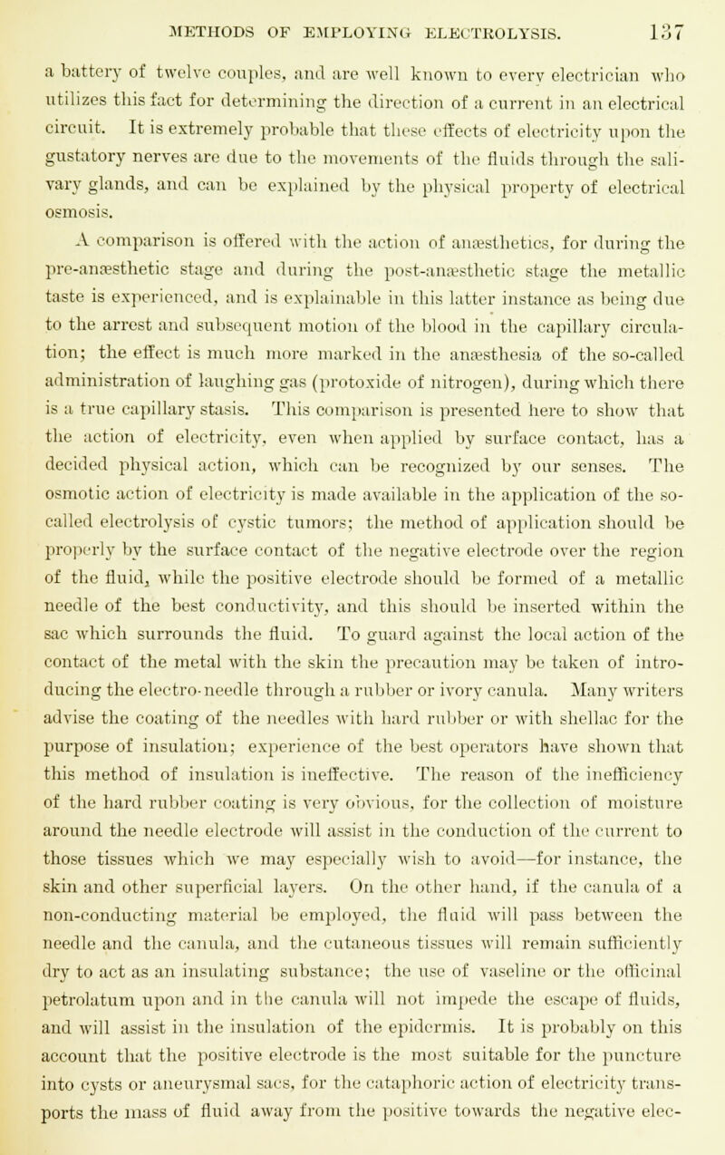 .1 buttery of twelve couples, and are well known to every electrician who utilizes this fact for determining the direction of a current in an electrical circuit, It is extremely probable that these effects of electricity upon the gustatory nerves are due to the movements of the fluids through the sali- vary glands, and can be explained by the physical property of electrical osmosis. A comparison is offered with the action of anaesthetics, for during the pre-anresthetic stage and during the post-anassthetic stage the metallic, taste is experienced, and is explainable in this latter instance as being due to the arrest and subsequent motion of the blood in the capillary circula- tion; the effect is much more marked in the anaesthesia of the so-called administration of laughing gas (protoxide of nitrogen), during which there is a true capillary stasis. This comparison is presented here to show that the action of electricity, even when applied by surface contact, has a decided physical action, which can be recognized by our senses. The osmotic action of electricity is made available in the application of the so- called electrolysis of cystic tumors; the method of application should be properly by the surface contact of the negative electrode over the region of the fluid, while the positive electrode should be formed of a metallic needle of the best conductivity, and this should be inserted within the sac which surrounds the fluid. To guard against the local action of the contact of the metal with the skin the precaution may be taken of intro- ducing the electro-needle through a rubber or ivory canula. Many writers advise the coating of the needles with hard rubber or with shellac for the purpose of insulation; experience of the best operators have shown that this method of insulation is ineffective. The reason of the inefficiency of the hard rubber coating is very obvious, for the collection of moisture around the needle electrode will assist in the conduction of the current to those tissues which we may especially wish to avoid—for instance, the skin and other superficial layers. On the other hand, if the canula of a non-conducting material be employed, the fluid will pass between the needle and the canula, and the cutaneous tissues will remain sufficiently dry to act as an insulating substance; the use of vaseline or the officinal petrolatum upon and in the canula will not impede the escape of fluids, and will assist in the insulation of the epidermis. It is probably on this account that the positive electrode is the most suitable for the puncture into cysts or aneurysmal sacs, for the cataphoric action of electricity trans- ports the mass of fluid away from the positive towards the negative elec-