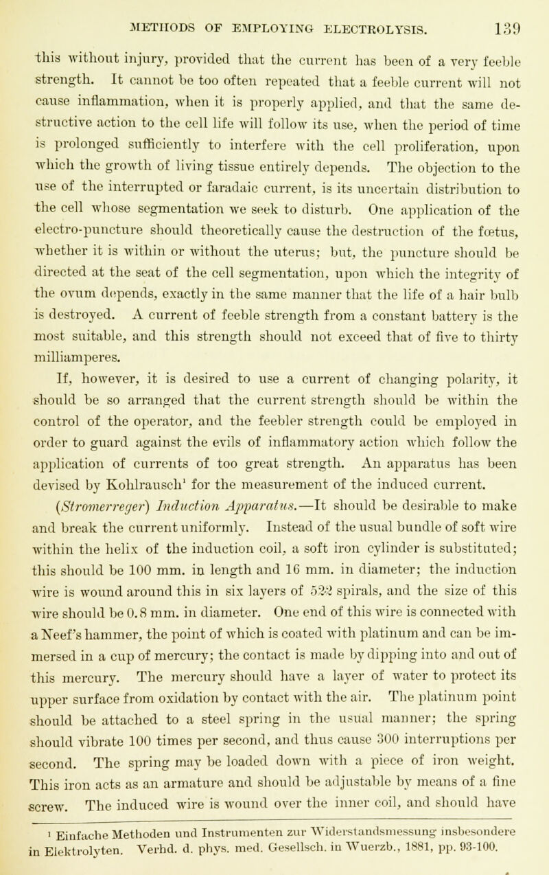 this without injury, provided that the current has been of a very feeble strength. It cannot be too often repeated that a feeble current will not cause inflammation, when it is properly applied, and that the same de- structive action to the cell life will follow its use, when the period of time is prolonged sufficiently to interfere with the cell proliferation, upon which the growth of living tissue entirely depends. The objection to the use of the interrupted or faradaic current, is its uncertain distribution to the cell whose segmentation we seek to disturb. One application of the electro-puncture should theoretically cause the destruction of the foetus, whether it is within or without the uterus; but, the puncture should be directed at the seat of the cell segmentation, upon which the integrity of the ovum depends, exactly in the same manner that the life of a hair bulb is destroyed. A current of feeble strength from a constant battery is the most suitable, and this strength should not exceed that of five to thirty milliamperes. If, however, it is desired to use a current of changing polarity, it should be so arranged that the current strength should be within the control of the operator, and the feebler strength could be employed in order to guard against the evils of inflammatory action which follow the application of currents of too great strength. An apparatus has been devised by Kohlrausch1 for the measurement of the induced current. (Stromerreger) Induction Apparatus.—It should be desirable to make and break the current uniformly. Instead of the usual bundle of soft wire within the helix of the induction coil, a soft iron cylinder is substituted; this should be 100 mm. in length and 1G mm. in diameter; the induction wire is wound around this in six layers of b?.:l spirals, and the size of this wire should be 0.8 mm. in diameter. One end of this wire is connected with a Neef's hammer, the point of which is coated with platinum and can be im- mersed in a cup of mercury; the contact is made by dipping into and out of this mercury. The mercury should have a layer of water to protect its upper surface from oxidation by contact with the air. The platinum point should be attached to a steel spring in the usual manner; the spring should vibrate 100 times per second, and thus cause 300 interruptions per second. The spring may be loaded down with a piece of iron weight. This iron acts as an armature and should be adjustable by means of a fine screw. The induced wire is wound over the inner coil, and should have 1 Einfache Methoden unci Instrumenten zur Widerstandsmessung insbesondere in Eiektrolyten. Verhd. d. phys. med. Gesellsch. in Wuerzb., 1881, pp. 93-100.