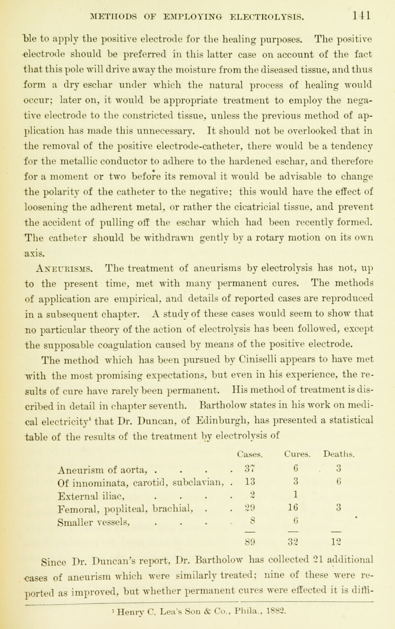 ble to apply the positive electrode for the healing purposes. The positive electrode should be preferred in this hitter case on account of the fact that this pole will drive away the moisture from the diseased tissue, and thus form a dry eschar under which the natural process of healing would occur; later on, it would be appropriate treatment to employ the nega- tive electrode to the constricted tissue, unless the previous method of ap- plication has made this unnecessary. It should not be overlooked that in the removal of the positive electrode-catheter, there would be a tendency for the metallic conductor to adhere to the hardened eschar, and therefore for a moment or two before its removal it would be advisable to change the polarity of the catheter to the negative; this would have the effect of loosening the adherent metal, or rather the cicatricial tissue, and prevent the accident of pulling off the eschar which had been recently formed. The catheter should be withdrawn gently by a rotary motion on its own axis. Aneurisms. The treatment of aneurisms by electrolysis has not, up to the present time, met with many permanent cures. The methods of application are empirical, and details of reported cases are reproduced in a subsequent chapter. A study of these cases would seem to show that no particular theory of the action of electrolysis has been followed, except the supposable coagulation caused by means of the positive electrode. The method which has been pursued by Ciniselli appears to have met with the most promising expectations, but even in his experience, the re- sults of cure have rarely been permanent. His method of treatment is dis- cribed in detail in chapter seventh. Bartholow states in his work on medi- cal electricity1 that Dr. Duncan, of Edinburgh, has presented a statistical table of the results of the treatment by electrolysis of Aneurism of aorta, . Of innominata, carotid, subclavian, External iliac, Femoral, popliteal, brachial, Smaller vessels, Since Dr. Duncan's report. Dr. Bartholow has collected 21 additional •cases of aneurism which were similarly treated: nine of these were re- ported as improved, but whether permanent cures were effected it is diffi- 1 Henry C. Lea's Son i: Co., Phila., 1882. Cases. Cures. Deaths. 37 6 3 13 3 G 0 1 59 16 3 8 0 89 32 12