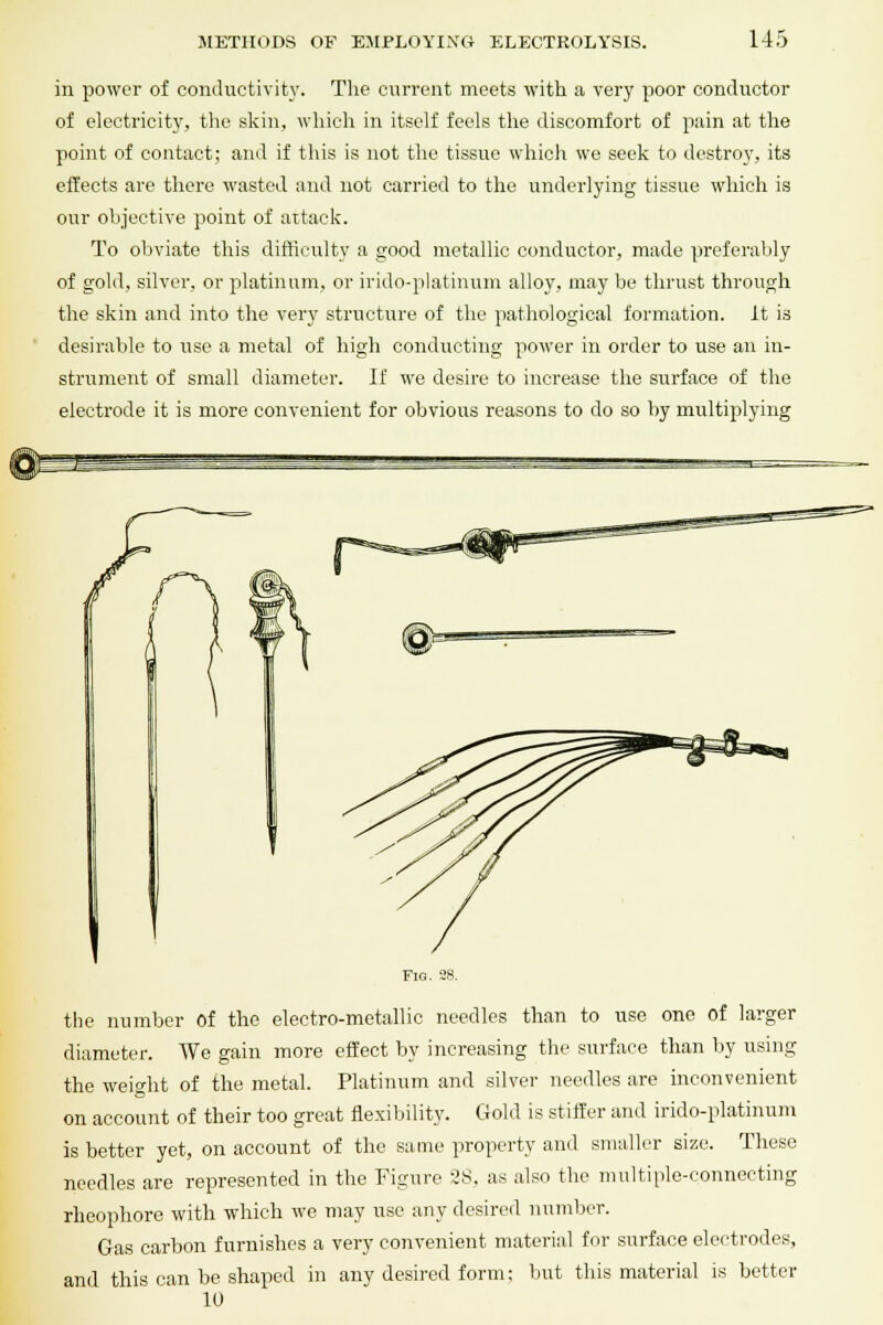 in power of conductivity. The current meets with a very poor conductor of electricity, the skin, which in itself feels the discomfort of pain at the point of contact; and if this is not the tissue which we seek to destroy, its effects are there wasted and not carried to the underlying tissue which is our objective point of attack. To obviate this difficulty a good metallic conductor, made preferably of gold, silver, or platinum, or irido-platinum alloy, may be thrust through the skin and into the very structure of the pathological formation, it is desirable to use a metal of high conducting power in order to use an in- strument of small diameter. If we desire to increase the surface of the electrode it is more convenient for obvious reasons to do so by multiplying Fig. 38. the number of the electro-metallic needles than to use one of larger diameter. We gain more effect by increasing the surface than by using the weight of the metal. Platinum and silver needles are inconvenient on account of their too great flexibility. Gold is stiffer and irido-platinum is better yet, on account of the same property and smaller size. These needles are represented in the Figure 28, as also the multiple-connecting rheophore with which we may use any desired number. Gas carbon furnishes a very convenient material for surface electrodes, and this can be shaped in any desired form; but this material is better 10