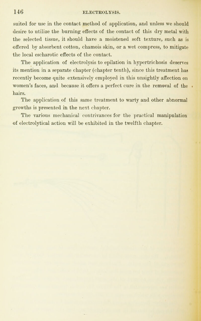 suited for use in the contact method of application, and unless we should desire to utilize the burning effects of the contact of this dry metal with the selected tissue, it should have a moistened soft texture, such as is offered by absorbent cotton, chamois skin, or a wet compress, to mitigate the local escharotic effects of the contact. The application of electrolysis to epilation in hypertrichosis deserves its mention in a separate chapter (chapter tenth), since this treatment has recently become quite extensively employed in this unsightly affection on women's faces, and because it offers a perfect cure in the removal of the hairs. The application of this same treatment to warty and other abnormal growths is presented in the next chapter. The various mechanical contrivances for the practical manipulation of electrolytical action will be exhibited in the twelfth chapter.