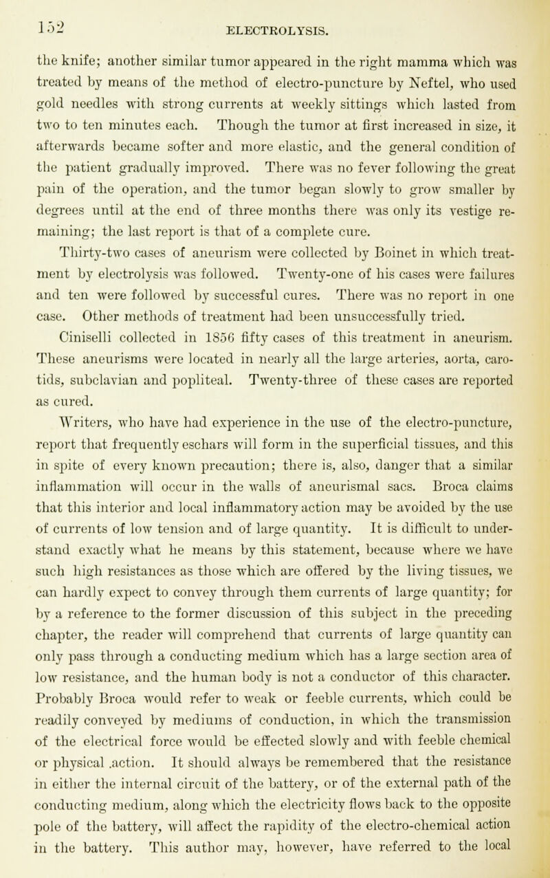 the knife; another similar tumor appeared in the right mamma which was treated by means of the method of electro-puncture by Neftel, who used gold needles with strong currents at weekly sittings which lasted from two to ten minutes each. Though the tumor at first increased in size, it afterwards became softer and more elastic, and the general condition of the patient gradually improved. There was no fever following the great pain of the operation, and the tumor began slowly to grow smaller by degrees until at the end of three months there was only its vestige re- maining; the last report is that of a complete cure. Thirty-two cases of aneurism were collected by Boinet in which treat- ment by electrolysis was followed. Twenty-one of his cases were failures and ten were followed by successful cures. There was no report in one case. Other methods of treatment had been unsuccessfully tried. Ciniselli collected in 1856 fifty cases of this treatment in aneurism. These aneurisms were located in nearly all the large arteries, aorta, caro- tids, subclavian and popliteal. Twenty-three of these cases are reported as cured. Writers, who have had experience in the use of the electro-puncture, report that frequently eschars will form in the superficial tissues, and this in spite of every known precaution; there is, also, danger that a similar inflammation will occur in the walls of aneurismal sacs. Broca claims that this interior and local inflammatory action may be avoided by the use of currents of low tension and of large quantity. It is difficult to under- stand exactly what he means by this statement, because where we have such high resistances as those which are offered by the living tissues, we can hardly expect to convey through them currents of large quantity; for by a reference to the former discussion of this subject in the preceding chapter, the reader will comprehend that currents of large quantity can only pass through a conducting medium which has a large section area of low resistance, and the human body is not a conductor of this character. Probably Broca would refer to weak or feeble currents, which could be readily conveyed by mediums of conduction, in which the transmission of the electrical force would be effected slowly and with feeble chemical or physical .action. It should always be remembered that the resistance in either the internal circuit of the battery, or of the external path of the conducting medium, along which the electricity flows back to the opposite pole of the battery, will affect the rapidity of the electro-chemical action in the battery. This author may, however, have referred to the local