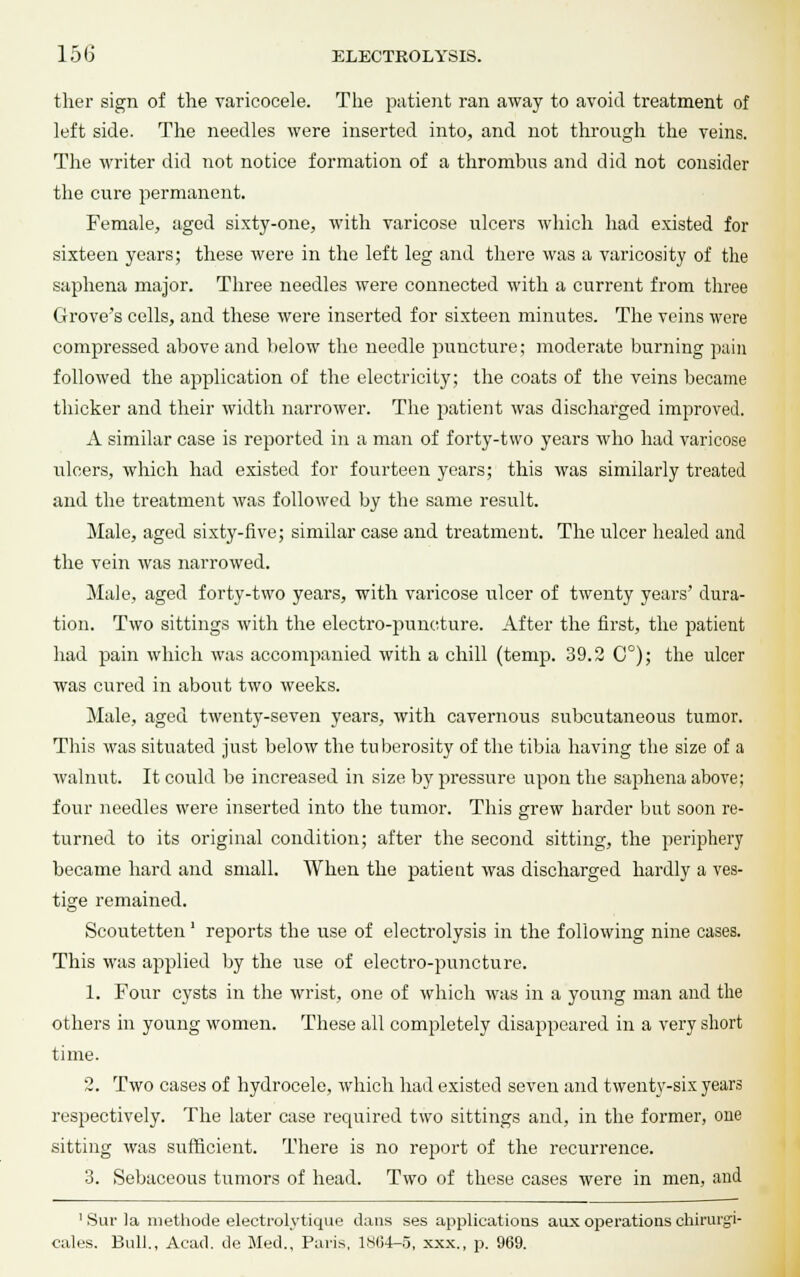 ther sign of the varicocele. The patient ran away to avoid treatment of left side. The needles were inserted into, and not through the veins. The writer did not notice formation of a thrombus and did not consider the cure permanent. Female, aged sixty-one, with varicose ulcers which had existed for sixteen years; these were in the left leg and there was a varicosity of the saphena major. Three needles were connected with a current from three Grove's cells, and these were inserted for sixteen minutes. The veins were compressed above and below the needle puncture; moderate burning pain followed the application of the electricity; the coats of the veins became thicker and their width narrower. The patient was discharged improved. A similar case is reported in a man of forty-two years who had varicose ulcers, which had existed for fourteen years; this was similarly treated and the treatment was followed by the same result. Male, aged sixty-five; similar case and treatment. The ulcer healed and the vein was narrowed. Male, aged forty-two years, with varicose ulcer of twenty years' dura- tion. Two sittings with the electro-puncture. After the first, the patient had pain which was accompanied with a chill (temp. 39.2 C°); the ulcer was cured in about two weeks. Male, aged twenty-seven years, with cavernous subcutaneous tumor. This was situated just below the tuberosity of the tibia having the size of a walnut. It could be increased in size by pressure upon the saphena above; four needles were inserted into the tumor. This grew harder but soon re- turned to its original condition; after the second sitting, the periphery became hard and small. When the patient was discharged hardly a ves- tige remained. Scoutetten' reports the use of electrolysis in the following nine cases. This was applied by the use of electro-puncture. 1. Four cysts in the wrist, one of which was in a young man and the others in young women. These all completely disappeared in a very short time. 2. Two cases of hydrocele, which had existed seven and twenty-six years respectively. The later case required two sittings and, in the former, one sitting was sufficient. There is no report of the recurrence. 3. Sebaceous tumors of head. Two of these cases were in men, and 1 Sur ]a methode eleetrolytique dans ses applications aux operations chirurgi- cales. Ball., Acad, de Med., Paris, 1804-5, xxx., p. 969.