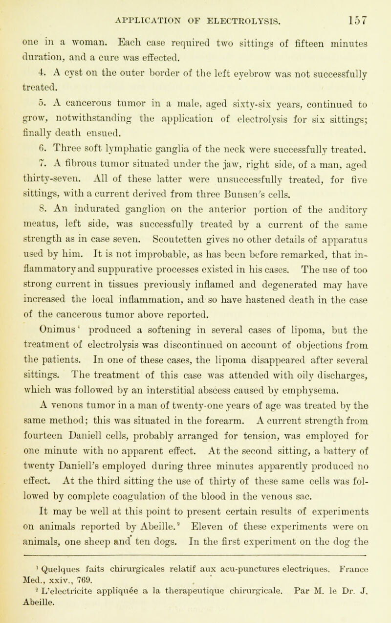 one in a woman. Each case required two sittings of fifteen minutes duration, and a cure was effected. 4. A cyst on the outer border of the left eyebrow was not successfully treated. 5. A cancerous tumor in a male, aged sixty-six years, continued to grow, notwithstanding the application of electrolysis for six sittings; finally death ensued. G. Three soft lymphatic ganglia of the neck were successfully treated. 7. A fibrous tumor situated under the jaw, right side, of a man, aged thirty-seven. All of these latter were unsuccessfully treated, for five sittings, with a current derived from three Bunsen's cells. S. An indurated ganglion on the anterior portion of the auditory meatus, left side, was successfully treated by a current of the same strength as in case seven. Scoutetten gives no other details of apparatus used by him. It is not improbable, as has been before remarked, that in- flammatory and suppurative processes existed in his cases. The use of too strong current in tissues previously inflamed and degenerated may have increased the local inflammation, and so have hastened death in the case of the cancerous tumor above reported. Onimus' produced a softening in several cases of lipoma, but the treatment of electrolysis was discontinued on account of objections from the patients. In one of these cases, the lipoma disappeared after several sittings. The treatment of this case was attended with oily discharges, which was followed by an interstitial abscess caused by emphysema. A venous tumor in a man of twenty-one years of age was treated by the same method; this was situated in the forearm. A current strength from fourteen Daniell cells, probably arranged for tension, was employed for one minute with no apparent effect. At the second sitting, a battery of twenty Daniell's employed during three minutes apparently produced no effect. At the third sitting the use of thirty of these same cells was fol- lowed by complete coagulation of the blood in the venous sac. It may be well at this point to present certain results of experiments on animals reported by Abeille.2 Eleven of these experiments were on animals, one sheep and ten dogs. In the first experiment on the dog the 1 Quelques faits chirurgicales relatif aux acu-punctures electriques. France Med., xxiv., 769. 2 L'electricite appliqu£e a la therapeutique chirurgicale. Par M. le Dr. J. Abeille.