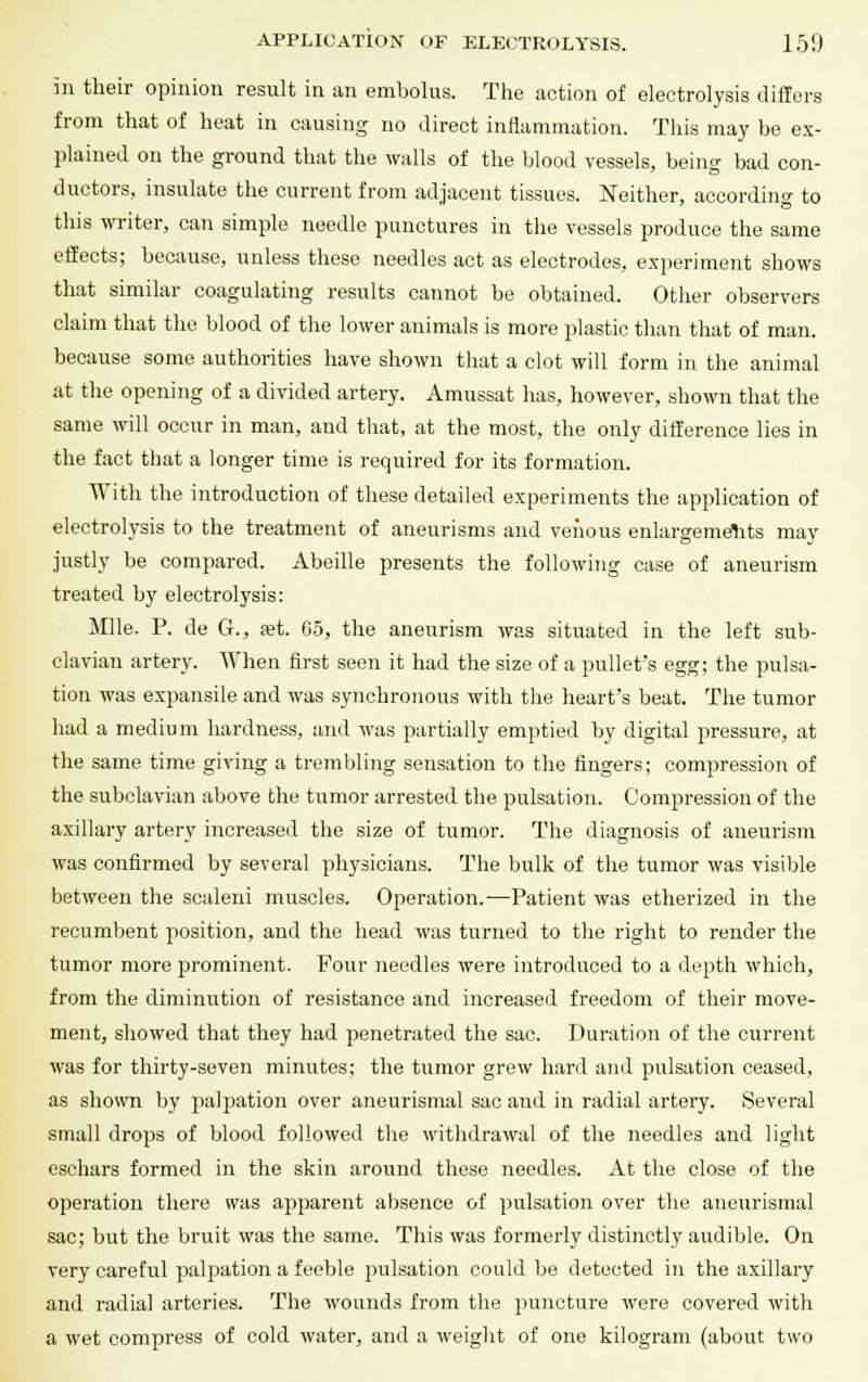 in their opinion result in an embolus. The action of electrolysis differs from that of heat in causing no direct inflammation. This may be ex- plained on the ground that the walls of the blood vessels, being bad con- ductors, insulate the current from adjacent tissues. Neither, according to this writer, can simple needle punctures in the vessels produce the same effects; because, unless these needles act as electrodes, experiment shows that similar coagulating results cannot be obtained. Other observers claim that the blood of the lower animals is more plastic than that of man. because some authorities have shown that a clot will form in the animal at the opening of a divided artery. Amussat has, however, shown that the same will occur in man, and that, at the most, the only difference lies in the fact that a longer time is required for its formation. With the introduction of these detailed experiments the application of electrolysis to the treatment of aneurisms and venous enlargements may justly be compared. Abeille presents the following case of aneurism treated by electrolysis: Mile. P. de G., set. 65, the aneurism was situated in the left sub- clavian artery. When first seen it had the size of a pullet's egg; the pulsa- tion was expansile and was synchronous with the heart's beat. The tumor had a medium hardness, and was partially emptied by digital pressure, at the same time giving a trembling sensation to the fingers; compression of the subclavian above the tumor arrested the pulsation. Compression of the axillary artery increased the size of tumor. The diagnosis of aneurism was confirmed by several physicians. The bulk of the tumor was visible between the scaleni muscles. Operation.-—Patient was etherized in the recumbent position, and the head was turned to the right to render the tumor more prominent. Four needles were introduced to a depth which, from the diminution of resistance and increased freedom of their move- ment, showed that they had penetrated the sac. Duration of the current was for thirty-seven minutes; the tumor grew hard and pulsation ceased, as shown by palpation over aneurismal sac and in radial artery. Several small drops of blood followed the withdrawal of the needles and light eschars formed in the skin around these needles. At the close of the operation there was apparent absence of pulsation over the aneurismal sac; but the bruit was the same. This was formerly distinctly audible. On very careful palpation a feeble pulsation could be detected in the axillary and radial arteries. The wounds from the puncture were covered with a wet compress of cold water, and a weight of one kilogram (about two