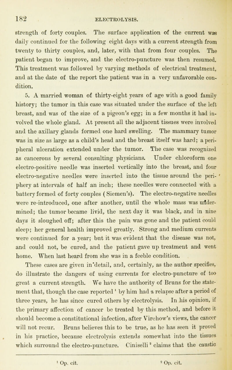 strength of forty couples. The surface application of the current was daily continued for the following eight days with a current strength from twenty to thirty couples, and, later, with that from four couples. The patient began to improve, and the electro-puncture was then resumed. This treatment was followed by varying methods of electrical treatment, and at the date of the report the patient was in a very unfavorable con- dition. 5. A married woman of thirty-eight years of age with a good family history; the tumor in this case was situated under the surface of the left breast, and was of the size of a pigeon's egg; in a few months it had in- volved the whole gland. At present all the adjacent tissues were involved and the axillary glands formed one hard swelling. The mammary tumor was in size as large as a child's head and the breast itself was hard; a peri- pheral ulceration extended under the tumor. The case was recognized as cancerous by several consulting physicians. Under chloroform one electro-positive needle was inserted vertically into the breast, and four electro-negative needles were inserted into the tissue around the peri- phery at intervals of half an inch; these needles were connected with a battery formed of forty couples (Siemen's). The electro-negative needles were re-introduced, one after another, until the whole mass was under- mined; the tumor became livid, the next day it was black, and in nine days it sloughed off; after this the pain was gone and the patient could sleep; her general health improved greatly. Strong and medium currents were continued for a year; but it was evident that the disease was not, and could not, be cured, and the patient gave up treatment and went home. When last heard from she was in a feeble condition. These cases are given in'detail, and, certainly, as the author specifies, do illustrate the dangers of using currents for electro-puncture of too great a current strength. We have the authority of Bruns for the state- ment that, though the case reported ' by him had a relapse after a period of three years, he has since cured others by electrolysis. In his opinion, if the primary affection of cancer be treated by this method, and before it should become a constitutional infection, after Virchow's views, the cancer will not recur. Bruns believes this to be true, as he has seen it proved in his practice, because electrolysis extends somewhat into the tissues which surround the electro-puncture. Ciniselli2 claims that the caustic 1 Oii. cit. ■ Op. cit.