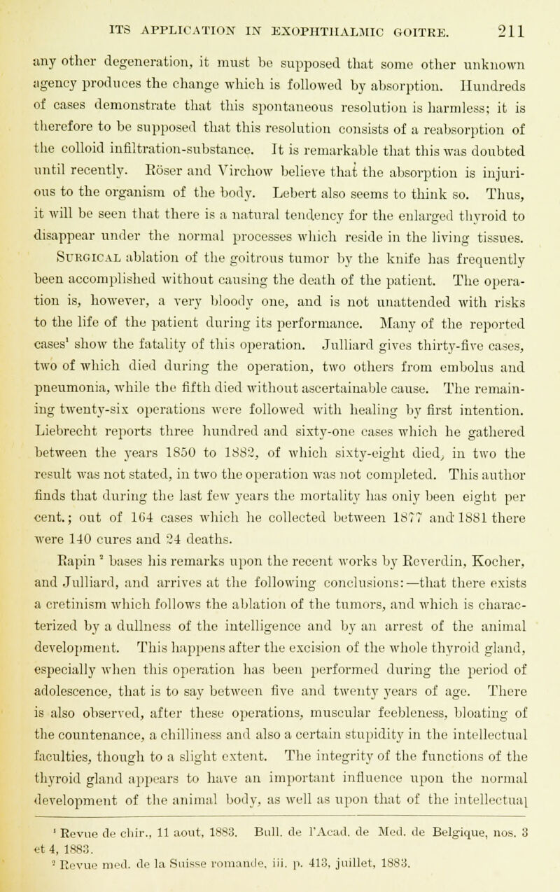 any other degeneration, it must be supposed that some other unknown agency produces the change which is followed by absorption. Hundreds of cases demonstrate that this spontaneous resolution is harmless; it is therefore to be supposed that this resolution consists of a reabsorption of the colloid infiltration-substance. It is remarkable that this was doubted until recently. Reiser and Virchow believe that the absorption is injuri- ous to the organism of the body. Lebert also seems to think so. Thus, it will be seen that there is a natural tendency for the enlarged thyroid to disappear under the normal processes which reside in the living tissues. Surgical ablation of the goitrous tumor by the knife has frequently been accomplished without causing the death of the patient. The opera- tion is, however, a very bloody one, and is not unattended with risks to the life of the patient during its performance. Many of the reported cases' show the fatality of this operation. Julliard gives thirty-five cases, two of which died during the operation, two others from embolus and pneumonia, while the fifth died without ascertainable cause. The remain- ing twenty-six operations were followed with healing by first intention. Liebrecht reports three hundred and sixty-one cases which he gathered between the years 1850 to 1882, of which sixty-eight died, in two the result was not stated, in two the operation was not completed. This author finds that during the last few years the mortality has only been eight per cent.; out of 104 cases which he collected between 1877 and 1881 there were 140 cures and 24 deaths. Eapin * bases his remarks upon the recent works by Eeverdin, Kocher, and Julliard, and arrives at the following conclusions:—that there exists a cretinism which follows the ablation of the tumors, and which is charac- terized by a dullness of the intelligence and by an arrest of the animal development. This happens after the excision of the whole thyroid gland, especially when this operation lias been performed during the period of adolescence, that is to say between five and twenty years of age. There is also observed, after these operations, muscular feebleness, bloating of the countenance, a chilliness and also a certain stupidity in the intellectual faculties, though to a slight extent. The integrity of the functions of the thyroid gland appears to have an important influence upon the normal development of the animal body, as well as upon that of the intellectual 1 Revue de chir., 11 aout, 1883. Bull, de l'Acad. de Med. de Belgique, nos. 3 et 4, 1883. 2 Revue mod. de la Suisse romande, iii. p. 413, judlet, 1883.