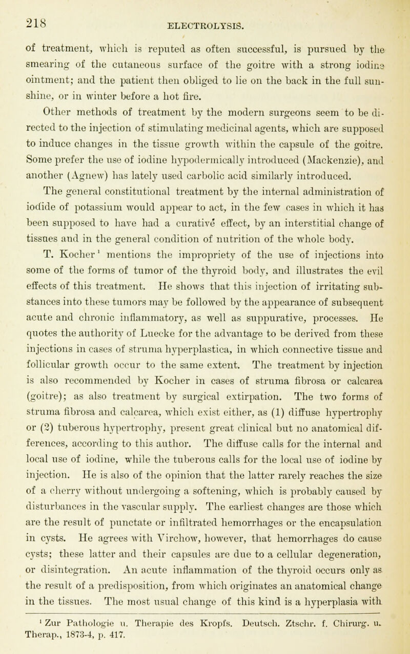 of treatment, which is reputed as often successful, is pursued by the smearing of the cutaneous surface of the goitre with a strong iodine ointment; and the patient then obliged to lie on the back in the full sun- shine, or in winter before a hot fire. Other methods of treatment by the modern surgeons seem to be di- rected to the injection of stimulating medicinal agents, which are supposed to induce changes in the tissue growth within the capsule of the goitre. Some prefer the use of iodine hypodermically introduced (Mackenzie), and another (Agnew) lias lately used carbolic acid similarly introduced. The general constitutional treatment by the internal administration of iodide of potassium would appear to act, in the few cases in which it has been supposed to have had a curative effect, by an interstitial change of tissues and in the general condition of nutrition of the whole body. T. Kocher' mentions the impropriety of the use of injections into some of the forms of tumor of the thyroid body, and illustrates the evil effects of this treatment. He shows that this injection of irritating sub- stances into these tumors may be followed by the appearance of subsequent acute and chronic inflammatory, as well as suppurative, processes. He quotes the authority of Luecke for the advantage to be derived from these injections in cases of struma hyperplastica, in which connective tissue and follicular growth occur to the same extent. The treatment by injection is also recommended by Kocher in cases of struma fibrosa or calcarea (goitre); as also treatment by surgical extirpation. The two forms of struma fibrosa and calcarea, which exist either, as (1) diffuse hypertrophy or (2) tuberous hypertrophy, present great clinical but no anatomical dif- ferences, according to this author. The diffuse calls for the internal and local use of iodine, while the tuberous calls for the local use of iodine by injection. He is also of the opinion that the latter rarely reaches the size of a cherry without undergoing a softening, which is probably caused by disturbances in the vascular supply. The earliest changes are those which are the result of punctate or infiltrated hemorrhages or the encapsulation in cysts. He agrees with Virchow, however, that hemorrhages do cause cysts; these latter and their capsules are due to a cellular degeneration, or disintegration. An acute inflammation of the thyroid occurs only as the result of a predisposition, from which originates an anatomical change in the tissues. The most usual change of this kind is a hyperplasia with 1 Zur Pathologie u. Therapie des Kropfs. Deutsch. Ztschr. f. Chirurg. u. Therap., 1873-4, p. 417.