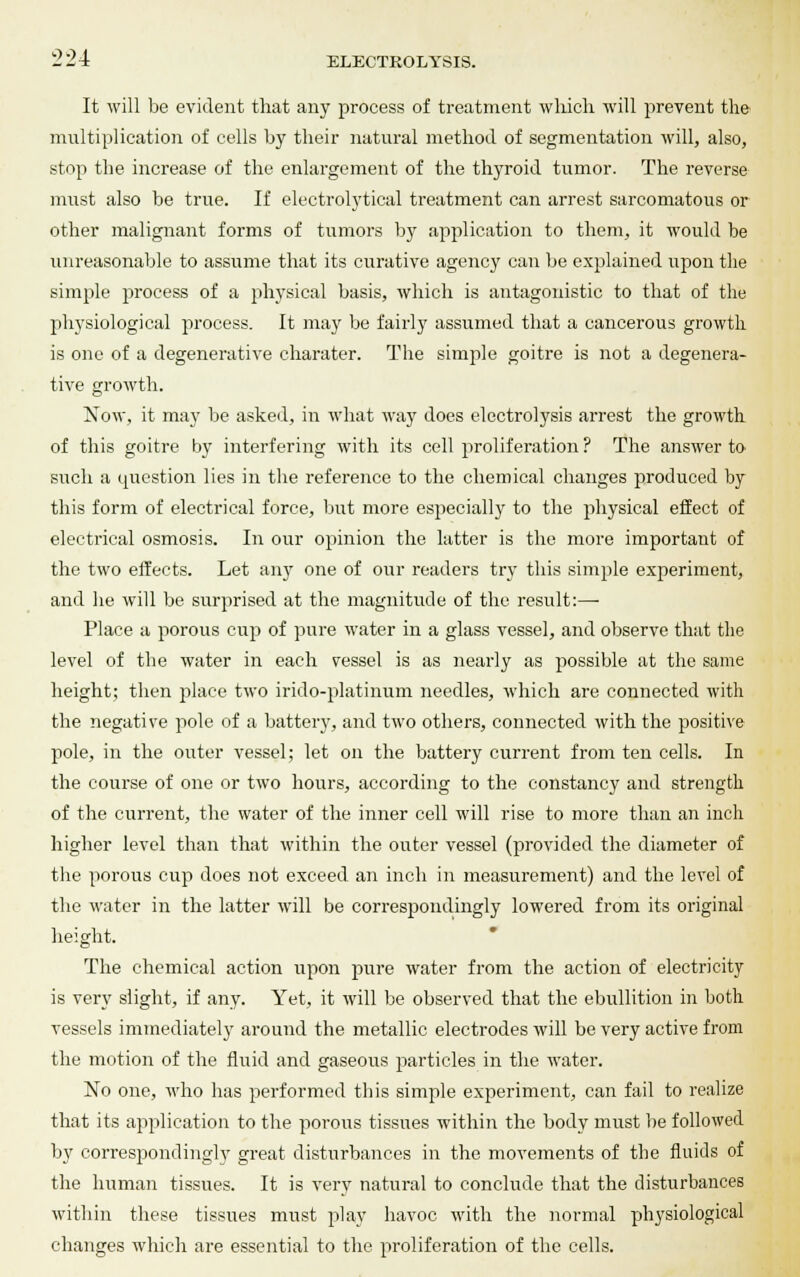 It will be evident that any process of treatment which will prevent the multiplication of cells by their natural method of segmentation will, also, stop the increase of the enlargement of the thyroid tumor. The reverse must also be true. If electrolytical treatment can arrest sarcomatous or other malignant forms of tumors by application to them, it would be unreasonable to assume that its curative agency can be explained upon the simple process of a physical basis, which is antagonistic to that of the physiological process. It may be fairly assumed that a cancerous growth is one of a degenerative charater. The simple goitre is not a degenera- tive growth. Now, it may be asked, in what way does electrolysis arrest the growth of this goitre by interfering with its cell proliferation ? The answer to such a question lies in the reference to the chemical changes produced by this form of electrical force, but more especially to the physical effect of electrical osmosis. In our opinion the latter is the more important of the two effects. Let any one of our readers try this simple experiment, and he will be surprised at the magnitude of the result:—■ Place a porous cup of pure water in a glass vessel, and observe that the level of the water in each vessel is as nearly as possible at the same height; then place two irido-platinum needles, which are connected with the negative pole of a battery, and two others, connected with the positive pole, in the outer vessel; let on the battery current from ten cells. In the course of one or two hours, according to the constancy and strength of the current, the water of the inner cell will rise to more than an inch higher level than that within the outer vessel (provided the diameter of the porous cup does not exceed an inch in measurement) and the level of the water in the latter will be correspondingly lowered from its original height. The chemical action upon pure water from the action of electricity is very slight, if any. Yet, it will be observed that the ebullition in both vessels immediately around the metallic electrodes will be very active from the motion of the fluid and gaseous particles in the water. No one, who has performed this simple experiment, can fail to realize that its application to the porous tissues within the body must be followed by correspondingly great disturbances in the movements of the fluids of the human tissues. It is very natural to conclude that the disturbances within these tissues must pi ay havoc with the normal physiological changes which are essential to the proliferation of the cells.