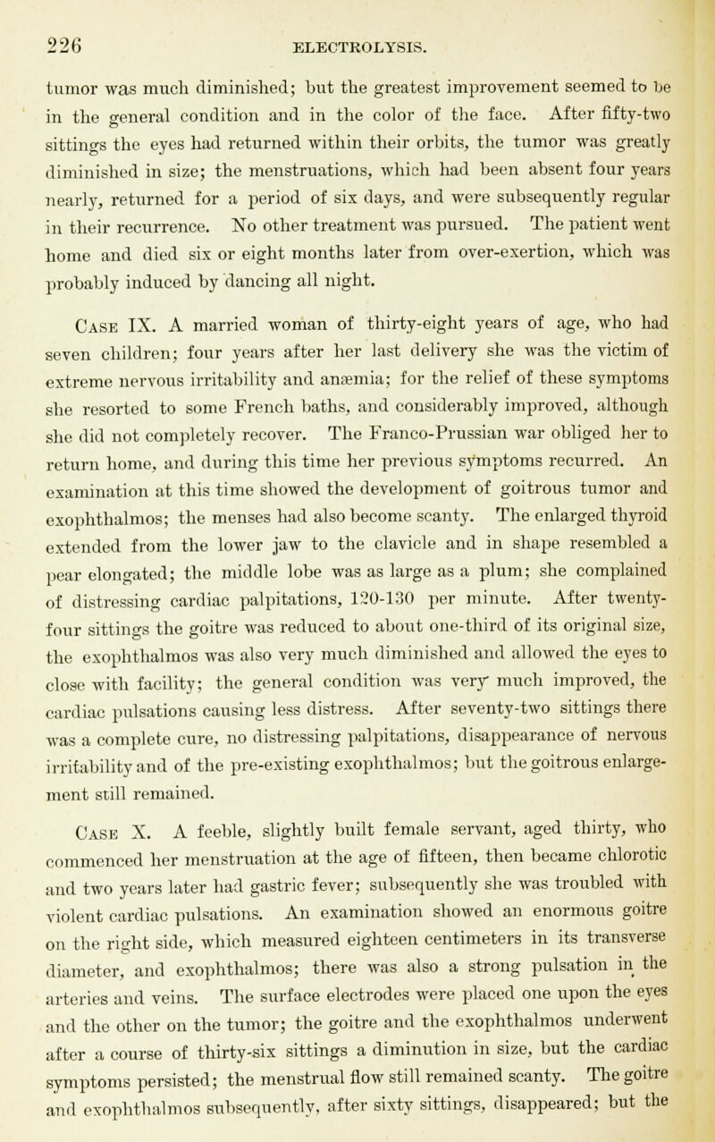 tumor was much diminished; but the greatest improvement seemed to be in the general condition and in the color of the face. After fifty-two sittings the eyes had returned within their orbits, the tumor was greatly diminished in size; the menstruations, which had been absent four years nearly, returned for a period of six days, and were subsequently regular in their recurrence. No other treatment was pursued. The patient went home and died six or eight months later from over-exertion, which was probably induced by dancing all night. Case IX. A married woman of thirty-eight years of age, who had seven children; four years after her last delivery she was the victim of extreme nervous irritability and anaemia; for the relief of these symptoms she resorted to some French baths, and considerably improved, although she did not completely recover. The Franco-Prussian war obliged her to return home, and during this time her previous symptoms recurred. An examination at this time showed the development of goitrous tumor and exophthalmos; the menses had also become scanty. The enlarged thyroid extended from the lower jaw to the clavicle and in shape resembled a pear elongated; the middle lobe was as large as a plum; she complained of distressing cardiac palpitations, 120-130 per minute. After twenty- four sittings the goitre was reduced to about one-third of its original size, the exophthalmos was also very much diminished and allowed the eyes to close with facility; the general condition was very much improved, the cardiac pulsations causing less distress. After seventy-two sittings there was a complete cure, no distressing palpitations, disappearance of nervous irritability and of the pre-existing exophthalmos; but the goitrous enlarge- ment still remained. Case X. A feeble, slightly built female servant, aged thirty, who commenced her menstruation at the age of fifteen, then became chlorotic and two years later had gastric fever; subsequently she was troubled with violent cardiac pulsations. An examination showed an enormous goitre on the right side, which measured eighteen centimeters in its transverse diameter, and exophthalmos; there was also a strong pulsation in the arteries and veins. The surface electrodes were placed one upon the eyes and the other on the tumor; the goitre and the exophthalmos underwent after a course of thirty-six sittings a diminution in size, but the cardiac symptoms persisted; the menstrual flow still remained scanty. The goitre and exophthalmos subsequently, after sixty sittings, disappeared; but the