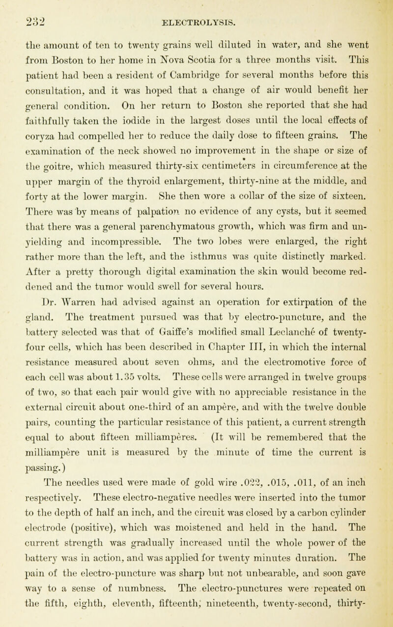 the amount of ten to twenty grains well diluted in water, and she went from Boston to her home in Nova Scotia for a three months visit. This patient had been a resident of Cambridge for several months before this consultation, and it was hoped that a change of air would benefit her general condition. On her return to Boston she reported that she had faithfully taken the iodide in the largest doses until the local effects of coryza had compelled her to reduce the daily dose to fifteen grains. The examination of the neck showed no improvement in the shape or size of the goitre, which measured thirty-six centimeters in circumference at the upper margin of the thyroid enlargement, thirty-nine at the middle, and forty at the lower margin. She then wore a collar of the size of sixteen. There was by means of palpation no evidence of any cysts, but it seemed that there was a general parenchymatous growth, which was firm and un- yielding and incompressible. The two lobes were enlarged, the right rather more than the left, and the isthmus was quite distinctly marked. After a pretty thorough digital examination the skin would become red- dened and the tumor would swell for several hours. I )r. Warren had advised against an operation for extirpation of the gland. The treatment pursued was that by electro-puncture, and the battery selected was that of Gaiffe's modified small Leclanche of twenty- four cells, which has been described in Chapter III, in which the internal resistance measured about seven ohms, and the electromotive force of each cell was about 1.35 volts. These cells were arranged in twelve groups of two, so that each pair would give with no appreciable resistance in the external circuit about one-third of an ampere, and with the twelve double pairs, counting the particular resistance of this patient, a current strength equal to about fifteen milliamperes. (It will be remembered that the milliampiere unit is measured by the minute of time the current is passing.) The needles used were made of gold wire .022, .015, .011, of an inch respectively. These electro-negative needles were inserted into the tumor to the depth of half an inch, and the circuit was closed by a carbon cylinder electrode (positive), which was moistened and held in the hand. The current strength was gradually increased until the whole power of the battery was in action, and was applied for twenty minutes duration. The pain of the electro-puncture was sharp but not unbearable, and soon gave way to a sense of numbness. The electro-punctures were repeated on the fifth, eighth, eleventh, fifteenth, nineteenth, twenty- second, thirty-