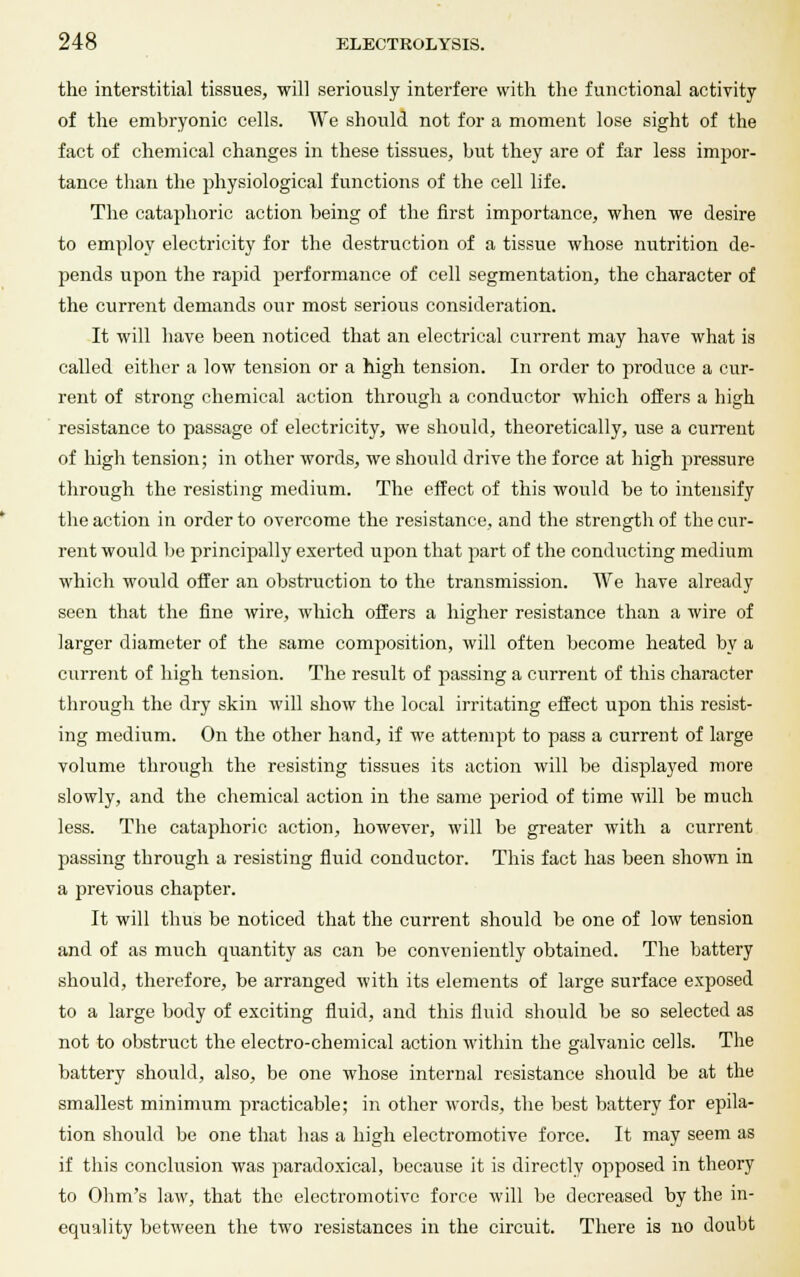 the interstitial tissues, will seriously interfere with the functional activity of the emhryonic cells. We should not for a moment lose sight of the fact of chemical changes in these tissues, but they are of far less impor- tance than the physiological functions of the cell life. The cataphoric action being of the first importance, when we desire to employ electricity for the destruction of a tissue whose nutrition de- pends upon the rapid performance of cell segmentation, the character of the current demands our most serious consideration. It will have been noticed that an electrical current may have what is called either a low tension or a high tension. In order to produce a cur- rent of strong chemical action through a conductor which offers a high resistance to passage of electricity, we should, theoretically, use a current of high tension; in other words, we should drive the force at high jwessure through the resisting medium. The effect of this would be to intensify the action in order to overcome the resistance, and the strength of the cur- rent would be principally exerted upon that part of the conducting medium which would offer an obstruction to the transmission. We have already seen that the fine wire, which offers a higher resistance than a wire of larger diameter of the same composition, will often become heated by a current of high tension. The result of passing a current of this character through the dry skin will show the local irritating effect upon this resist- ing medium. On the other hand, if we attempt to pass a current of large volume through the resisting tissues its action will be displayed more slowly, and the chemical action in the same period of time will be much less. The cataphoric action, however, will be greater with a current passing through a resisting fluid conductor. This fact has been shown in a previous chapter. It will thus be noticed that the current should be one of low tension and of as much quantity as can be conveniently obtained. The battery should, therefore, be arranged with its elements of large surface exposed to a large body of exciting fluid, and this fluid should be so selected as not to obstruct the electro-chemical action within the galvanic cells. The battery should, also, be one whose internal resistance should be at the smallest minimum practicable; in other words, the best battery for epila- tion should be one that has a high electromotive force. It may seem as if this conclusion was paradoxical, because it is directly opposed in theory to Ohm's law, that the electromotive force will be decreased by the in- equality between the two resistances in the circuit. There is no doubt