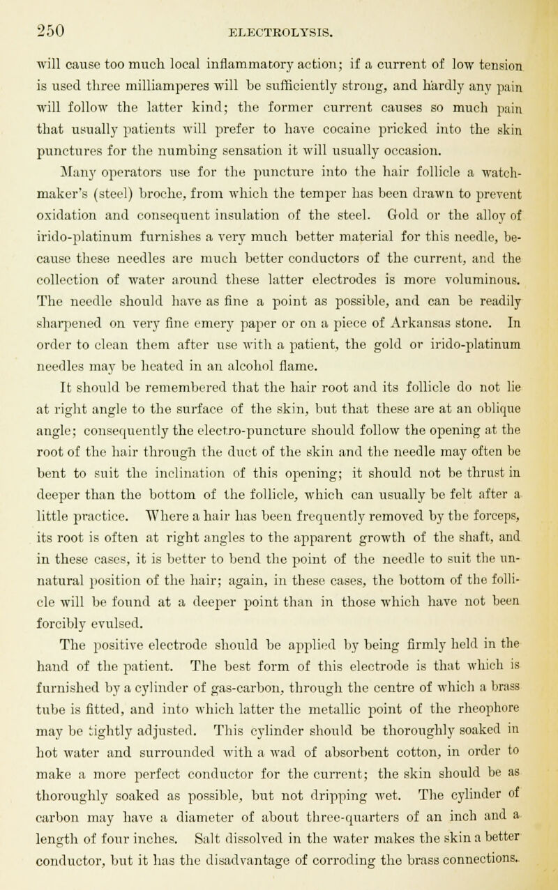 will cause too much local inflammatory action; if a current of low tension is used three milliamperes will be sufficiently strong, and hardly any pain will follow the latter kind; the former current causes so much pain that usually patients will prefer to have cocaine pricked into the skin punctures for the numbing sensation it will usually occasion. Many operators use for the puncture into the hair follicle a watch- maker's (steel) broche, from which the temper has been drawn to prevent oxidation and consequent insulation of the steel. Gold or the alloy of irido-platinum furnishes a very much better material for this needle, he- cause these needles are much better conductors of the current, and the collection of water around these latter electrodes is more voluminous. The needle should have as fine a point as possible, and can be readily sharpened on very fine emery paper or on a piece of Arkansas stone. In order to clean them after use with a patient, the gold or irido-platinum needles may be heated in an alcohol flame. It should be remembered that the hair root and its follicle do not lie at right angle to the surface of the skin, but that these are at an oblique angle; consequently the electro-puncture should follow the opening at the root of the hair through the duct of the skin and the needle may often be bent to suit the inclination of this opening; it should not be thrust in deeper than the bottom of the follicle, which can usually be felt after a little practice. Where a hair has been frequently removed by the forceps, its root is often at right angles to the apparent growth of the shaft, and in these cases, it is better to bend the point of the needle to suit the un- natural position of the hair; again, in these cases, the bottom of the folli- cle will be found at a deejier point than in those which have not been forcibly evulsed. The positive electrode should be applied by being firmly held in the hand of the patient. The best form of this electrode is that which is furnished by a cylinder of gas-carbon, through the centre of which a brass tube is fitted, and into which latter the metallic point of the rheophore may be tightly adjusted. This cylinder should be thoroughly soaked in hot water and surrounded with a wad of absorbent cotton, in order to make a more perfect conductor for the current; the skin should be as thoroughly soaked as possible, but not dripping wet. The cylinder of carbon may have a diameter of about three-quarters of an inch and a length of four inches. Salt dissolved in the water makes the skin a better conductor, but it has the disadvantage of corroding the brass connections.