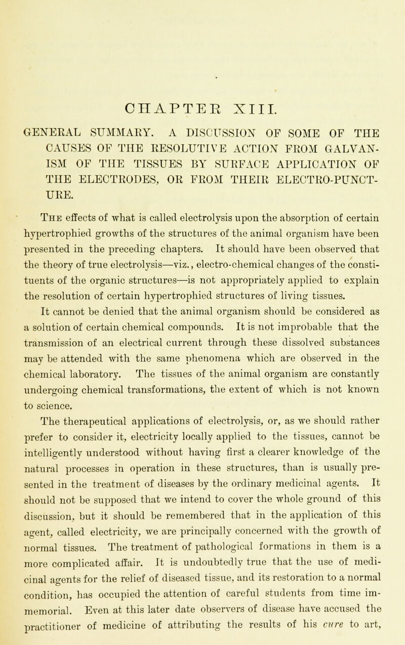 GENERAL SUMMARY. A DISCUSSION OF SOME OF THE CAUSES OF THE RESOLUTIVE ACTION FROM GALVAN- ISM OF THE TISSUES BY SURFACE APPLICATION OF THE ELECTRODES, OR FROM THEIR ELECTRO-PUNCT- URE. The effects of what is called electrolysis upon the absorption of certain hypertrophied growths of the structures of the animal organism have been presented in the preceding chapters. It should have been observed that the theory of true electrolysis—viz., electro-chemical changes of the consti- tuents of the organic structures—is not appropriately applied to explain the resolution of certain hypertrophied structures of living tissues. It cannot be denied that the animal organism should be considered as a solution of certain chemical compounds. It is not improbable that the transmission of an electrical current through these dissolved substances may be attended with the same phenomena which are observed in the chemical laboratory. The tissues of the animal organism are constantly undergoing chemical transformations, the extent of which is not known to science. The therapeutical applications of electrolysis, or, as we should rather prefer to consider it, electricity locally applied to the tissues, cannot be intelligently understood without having first a clearer knowledge of the natural processes in operation in these structures, than is usually pre- sented in the treatment of diseases by the ordinary medicinal agents. It should not be supposed that we intend to cover the whole ground of this discussion, but it should be remembered that in the application of this agent, called electricity, we are principally concerned with the growth of normal tissues. The treatment of pathological formations in them is a more complicated affair. It is undoubtedly true that the use of medi- cinal agents for the relief of diseased tissue, and its restoration to a normal condition, has occupied the attention of careful students from time im- memorial. Even at this later date observers of disease have accused the practitioner of medicine of attributing the results of his cure to art,